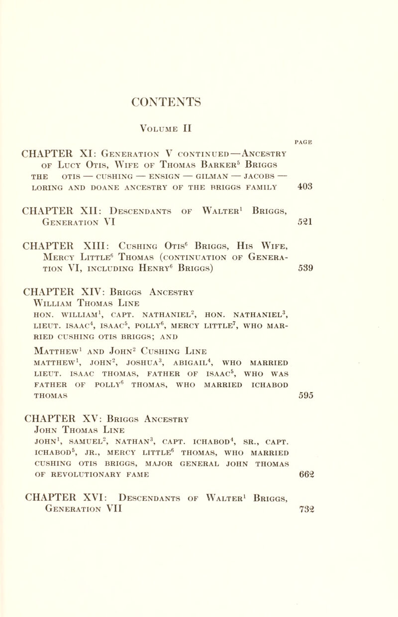 CONTENTS Volume II CHAPTER XI: Generation V continued—Ancestry of Lucy Otis, Wife of Thomas Barker5 Briggs THE OTIS — CUSHING — ENSIGN — GILMAN — JACOBS — LORING AND DOANE ANCESTRY OF THE BRIGGS FAMILY CHAPTER XII: Descendants of Walter1 Briggs, Generation VI CHAPTER XIII: Cushing Otis6 Briggs, His Wife, Mercy Little6 Thomas (continuation of Genera¬ tion VI, including Henry6 Briggs) CHAPTER XIV: Briggs Ancestry William Thomas Line HON. WILLIAM1, CAPT. NATHANIEL2, HON. NATHANIEL3, LIEUT. ISAAC4, ISAAC5, POLLY6, MERCY LITTLE7, WHO MAR¬ RIED CUSHING OTIS BRIGGS; AND Matthew1 and John2 Cushing Line MATTHEW1, JOHN2, JOSHUA3, ABIGAIL4, WHO MARRIED LIEUT. ISAAC THOMAS, FATHER OF ISAAC5, WHO WAS FATHER OF POLLY6 THOMAS, WHO MARRIED ICHABOD THOMAS CHAPTER XV: Briggs Ancestry John Thomas Line JOHN1, SAMUEL2, NATHAN3, CAPT. ICHABOD4, SR., CAPT. ICHABOD5, JR., MERCY LITTLE6 THOMAS, WHO MARRIED CUSHING OTIS BRIGGS, MAJOR GENERAL JOHN THOMAS OF REVOLUTIONARY FAME CHAPTER XVI: Descendants of Walter1 Briggs, Generation VII PAGE 403 521 539 595 662 732