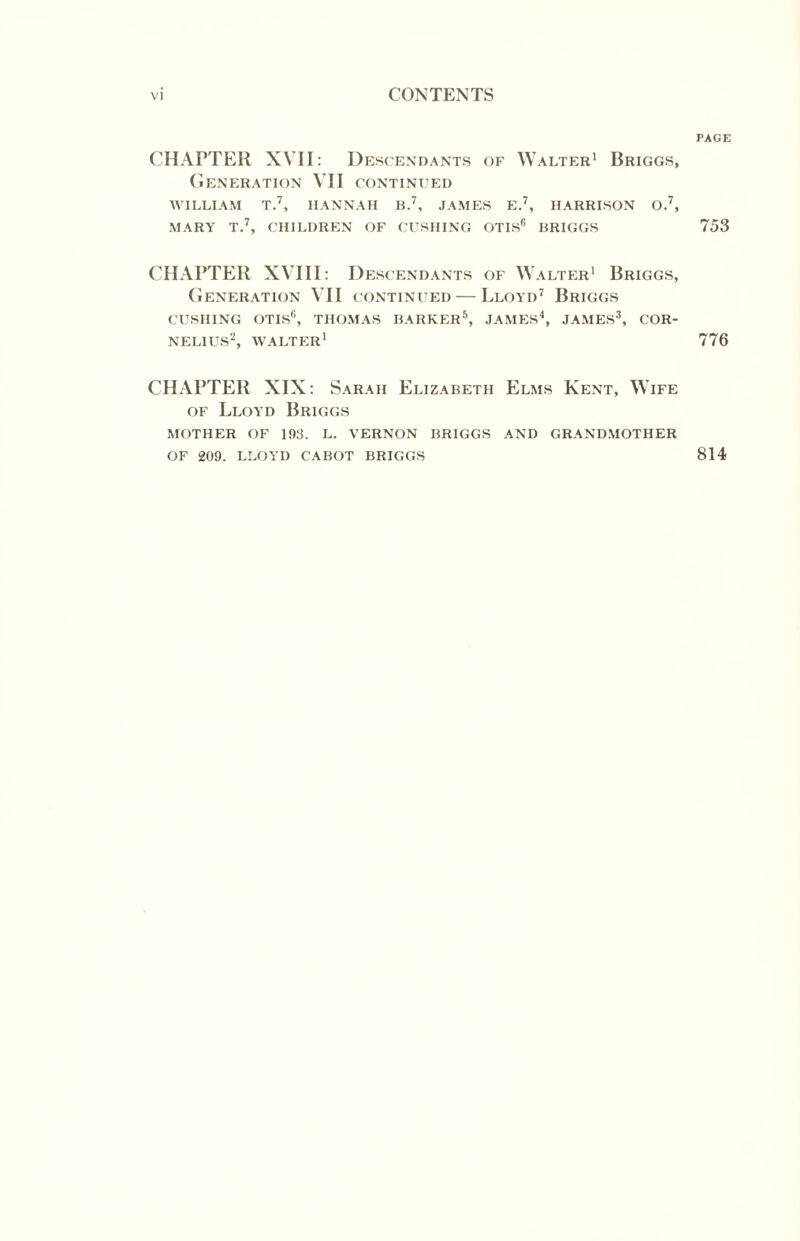 CHAPTER XVII: Desc ENDANTS OF WALTER1 BrIGGS, Generation VII continued WILLIAM T.7, HANNAH B.7, JAMES E.7, HARRISON O.7, MARY T.7, CHILDREN OF CUSHING OTIS6 BRIGGS CHAPTER XVIII: Desc ENDANTS OF WALTER1 BrIGGS, Generation VII continued — Lloyd7 Briggs CUSHING OTIS6, THOMAS BARKER5, JAMES4, JAMES3, COR¬ NELIUS2, WALTER1 CHAPTER XIX: Sarah Elizabeth Elms Kent, Wife of Lloyd Briggs MOTHER OF 193. L. VERNON BRIGGS AND GRANDMOTHER OF 209. LLOYD CABOT BRIGGS PAGE 753 776 814