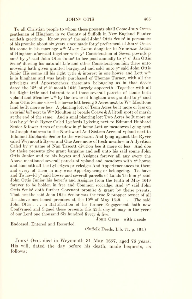 To all Christian people to whom these presents shall Come John Ottis gentleman of Hingham in ye County of Suffolk in New England Planter sendeth greetings. Know yee y1 the said John2 Ottis Senior in persuance of his promise about six years since made for ye preferment of John3 Ottis his sonne in his marriage wth Mary Jacob daughter to Nicholas Jacob of Hingham aforesaid together with ye Consideration of Seven pownds p ann° by y® said John Ottis Junior to bee paid annually to ye sd Jan Ottis Senior dureing his natural! Life and other Considerations him there unto moveing hath given granted bargayned and sold unto ye said John Ottis Junior His sonne all his right tytle & interest in one howse and Lott wch is in hingham and was lately purchased of Thomas Turner, with all the priveleges and Appertenences thereunto belongeing as in that deede dated the 13d: of ye 2d month 1640 Largely appeereth Together with all his Right tytle and Interest to all those severall parcells of lande both vpland and Meadow wch by the towne of hingham was granted to ye said John Ottis Senior viz — his howse lott beeing 5 Acres next to Wm Moultons land be It more or less A planting lott of Tenn Acres be it more or less on weariall hill next to Wra Moulton at broade Coave & A littell spott of marsh at the end of the same. And a smal planting lott Two Acres be It more or less by ye fresh Ryver Caled Lyefords Lykeing next to Edmund Hubbard Senior & fower Acres of meadow in ye home Lott or meadowes Lying next to Joseph Andrews to the Northward And Sixteen Acres of vpland next to Edmund Hubbards Senior to the westward, And lying against the Ryver caled Weymouth Ryver and One Acre more of fresh meadow in A dyvition Caled by y® name of Nan Tascott divition bee it more or less And doe by theise presents give grant bargaine and sell unto his said sonne John Ottis Junior and to his heyres and Assignes forever all any every the Above mentioned severall parcels of vpland and meadows with ye howse and land aith all the Lybertyes priveledges And Appertenenances to them and every of them in any wise Appertayneing or belongeing. To have and To howld ye said howse and severall parcells of Lands To him ye said John Ottis Junior his heyer's and Assignes from the tenth of May 1649 forever to be holden in free and Common soccadge. And y® said John Ottis Senior doth further Covenant promise & grant by theise prsents, That hee the said John Ottis Senior was the true & propper owner of all the above mentioned premises at the 10th of May 1649. . . . The said John Ottis ... in Rattification of his former Engagement hath now Confyrmed and Signed these presents this 23th day of may in the yeere of our Lord one thousand Six hundred fivety & five. John Ottis with a seale Endorsed, Entered and Recorded. (Suffolk Deeds, Lib. 71, p. 161.) John2 Otis died in Weymouth 31 May 1657, aged 76 years. His will, dated the day before his death, made bequests, as follows: