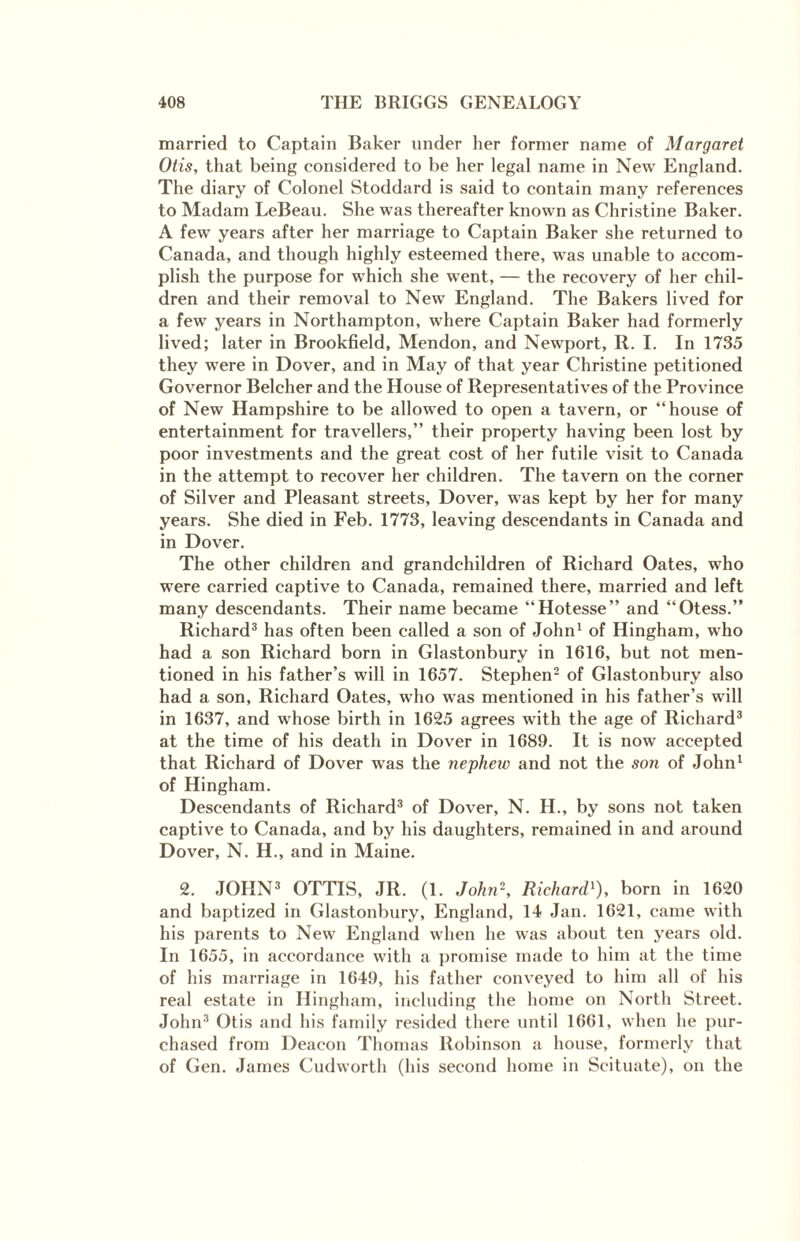 married to Captain Baker under her former name of Margaret Otis, that being considered to be her legal name in New England. The diary of Colonel Stoddard is said to contain many references to Madam LeBeau. She was thereafter known as Christine Baker. A few years after her marriage to Captain Baker she returned to Canada, and though highly esteemed there, was unable to accom¬ plish the purpose for which she went, — the recovery of her chil¬ dren and their removal to New England. The Bakers lived for a few years in Northampton, where Captain Baker had formerly lived; later in Brookfield, Mendon, and Newport, R. I. In 1735 they were in Dover, and in May of that year Christine petitioned Governor Belcher and the House of Representatives of the Province of New Hampshire to be allowed to open a tavern, or “house of entertainment for travellers,” their property having been lost by poor investments and the great cost of her futile visit to Canada in the attempt to recover her children. The tavern on the corner of Silver and Pleasant streets, Dover, was kept by her for many years. She died in Feb. 1773, leaving descendants in Canada and in Dover. The other children and grandchildren of Richard Oates, who were carried captive to Canada, remained there, married and left many descendants. Their name became “Hotesse” and “Otess.” Richard3 has often been called a son of John1 of Hingham, who had a son Richard born in Glastonbury in 1616, but not men¬ tioned in his father’s will in 1657. Stephen2 of Glastonbury also had a son, Richard Oates, who was mentioned in his father’s will in 1637, and whose birth in 1625 agrees with the age of Richard3 at the time of his death in Dover in 1689. It is now accepted that Richard of Dover was the nephew and not the son of John1 of Hingham. Descendants of Richard3 of Dover, N. H., by sons not taken captive to Canada, and by his daughters, remained in and around Dover, N. H., and in Maine. 2. JOHN3 OTTIS, JR. (1. John\ Richard1), born in 1620 and baptized in Glastonbury, England, 14 Jan. 1621, came with his parents to New England when he was about ten years old. In 1655, in accordance with a promise made to him at the time of his marriage in 1649, his father conveyed to him all of his real estate in Hingham, including the home on North Street. John3 Otis and his family resided there until 1661, when he pur¬ chased from Deacon Thomas Robinson a house, formerly that of Gen. James Cudworth (his second home in Scituate), on the