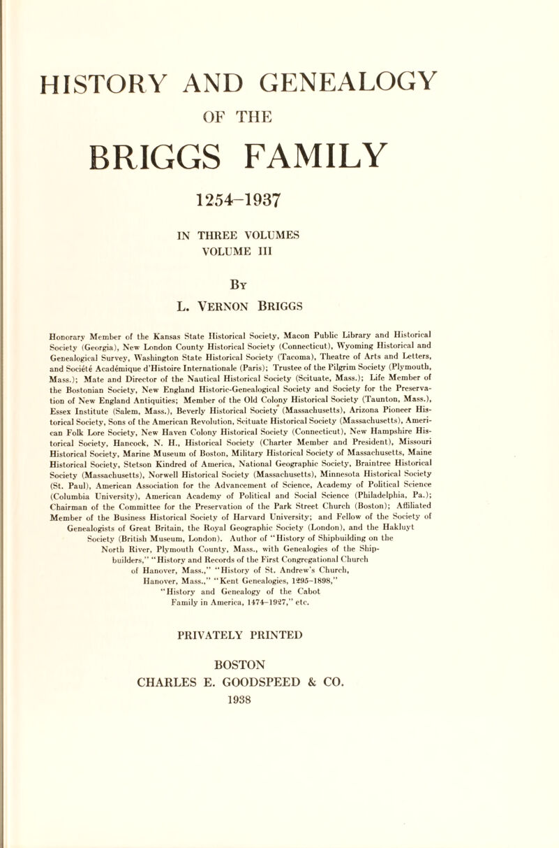 OF THE BRIGGS FAMILY 1254-1937 IN THREE VOLUMES VOLUME III By L. Vernon Briggs Honorary Member of the Kansas State Historical Society, Macon Public Library and Historical Society (Georgia), New London County Historical Society (Connecticut), Wyoming Historical and Genealogical Survey, Washington State Historical Society (Tacoma), Theatre of Arts and Letters, and Societe Academique d’Histoire Internationale (Paris); Trustee of the Pilgrim Society (Plymouth, Mass.); Mate and Director of the Nautical Historical Society (Scituate, Mass.); Life Member of the Bostonian Society, New England Historic-Genealogical Society and Society for the Preserva¬ tion of New England Antiquities; Member of the Old Colony Historical Society (launton, Mass.), Essex Institute (Salem, Mass.), Beverly Historical Society (Massachusetts), Arizona Pioneer His¬ torical Society, Sons of the American Revolution, Scituate Historical Society (Massachusetts), Ameri¬ can Folk Lore Society, New Haven Colony Historical Society (Connecticut), New Hampshire His¬ torical Society, Hancock, N. H., Historical Society (Charter Member and President), Missouri Historical Society, Marine Museum of Boston, Military Historical Society of Massachusetts, Maine Historical Society, Stetson Kindred of America, National Geographic Society, Braintree Historical Society (Massachusetts), Norwell Historical Society (Massachusetts), Minnesota Historical Society (St. Paul), American Association for the Advancement of Science, Academy of Political Science (Columbia University), American Academy of Political and Social Science (Philadelphia, Pa.); Chairman of the Committee for the Preservation of the Park Street Church (Boston); Affiliated Member of the Business Historical Society of Harvard University; and Fellow of the Society of Genealogists of Great Britain, the Royal Geographic Society (London), and the Hakluyt Society (British Museum, London). Author of “History of Shipbuilding on the North River, Plymouth County, Mass., with Genealogies of the Ship¬ builders,” “History and Records of the First Congregational Church of Hanover, Mass.,” “History of St. Andrew’s Church, Hanover, Mass.,” “Kent Genealogies, 1295-1898,” “History and Genealogy of the Cabot Family in America, 1474-1927,” etc. PRIVATELY PRINTED BOSTON CHARLES E. GOODSPEED & CO. 1938