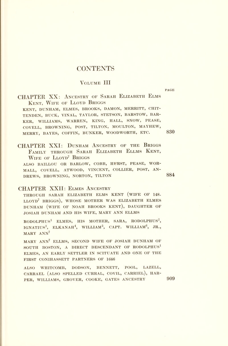 CONTENTS Volume III PAGE CHAPTER XX: Ancestry of Sarah Elizabeth Elms Kent, Wife of Lloyd Briggs KENT, DUNHAM, ELMES, BROOKS, DAMON, MERRITT, CHIT¬ TENDEN, BUCK, VINAL, TAYLOR, STETSON, BARSTOW, BAR¬ KER, WILLIAMS, WARREN, KING, HALL, SNOW, PEASE, COVELL, BROWNING, POST, TILTON, MOULTON, MAYHEW, MERRY, BAYES, COFFIN, BUNKER, WOODWORTH, ETC. 830 CHAPTER XXI: Dunham Ancestry of the Briggs Family through Sarah Elizabeth Ellms Kent, Wife of Lloyd7 Briggs ALSO BAILLOU OR BARLOW, COBB, HURST, PEASE, WOR- MALL, COVELL, ATWOOD, VINCENT, COLLIER, POST, AN¬ DREWS, BROWNING, NORTON, TILTON 884 CHAPTER XXII: Elmes Ancestry THROUGH SARAH ELIZABETH ELMS KENT (WIFE OF 148. LLOYD7 BRIGGS), WHOSE MOTHER WAS ELIZABETH ELMES DUNHAM (WIFE OF NOAH BROOKS KENT), DAUGHTER OF JOSIAH DUNHAM AND HIS WIFE, MARY ANN ELLMS RODOLPHUS1 ELMES, HIS MOTHER, SARA, RODOLPHUS2, IGNATIUS3, ELKANAH4, WILLIAM5, CAPT. WILLIAM6, JR., MARY ANN7 MARY ANN7 ELLMS, SECOND WIFE OF JOSIAH DUNHAM OF SOUTH BOSTON, A DIRECT DESCENDANT OF RODOLPHUS1 ELMES, AN EARLY SETTLER IN SCITUATE AND ONE OF THE FIRST CONIHASSETT PARTNERS OF 164(> ALSO WHITCOMB, DODSON, BENNETT, POOL, LAZELL, CARRAEL (ALSO SPELLED CURRAL, COVIL, CARRIEL), HAR¬ PER, WILLIAMS, GROVER, COOKE, GATES ANCESTRY 909