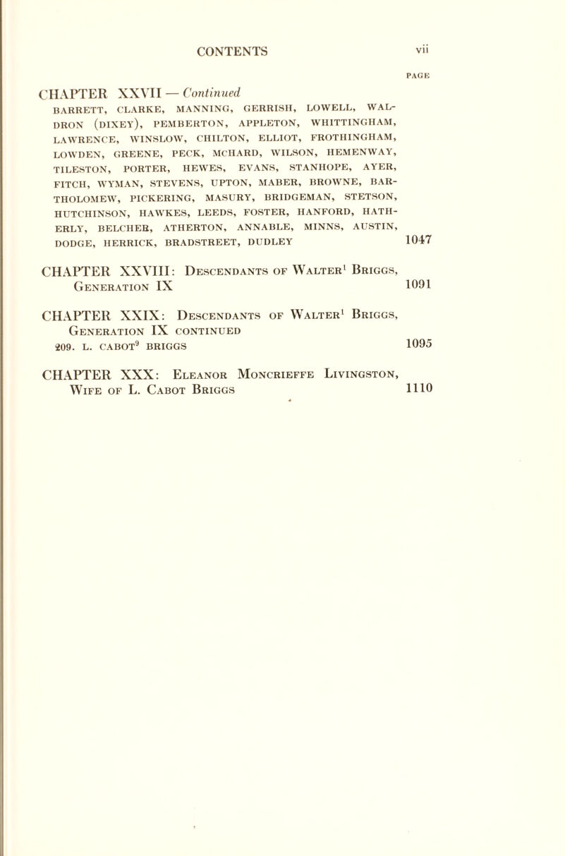 CHAPTER XXVII — Continued BARRETT, CLARKE, MANNING, GERRISH, LOWELL, WAL¬ DRON (DIXEY), PEMBERTON, APPLETON, WHITTINGHAM, LAWRENCE, WINSLOW, CHILTON, ELLIOT, FROTHINGHAM, LOWDEN, GREENE, PECK, MCHARD, WILSON, HEMENWAY, TILESTON, PORTER, HEWES, EVANS, STANHOPE, AYER, FITCH, WYMAN, STEVENS, UPTON, MABER, BROWNE, BAR¬ THOLOMEW, PICKERING, MASURY, BRIDGEMAN, STETSON, HUTCHINSON, HAWKES, LEEDS, FOSTER, HANFORD, HATH- ERLY, BELCHER, ATHERTON, ANNABLE, MINNS, AUSTIN, DODGE, HERRICK, BRADSTREET, DUDLEY CHAPTER XXVIII: Descendants of Walter1 Briggs, Generation IX CHAPTER XXIX: Descendants of Walter1 Briggs, Generation IX continued 209. L. CABOT9 BRIGGS CHAPTER XXX: Eleanor Moncrieffe Livingston, Wife of L. Cabot Briggs PAG E 1047 1091 1095 1110