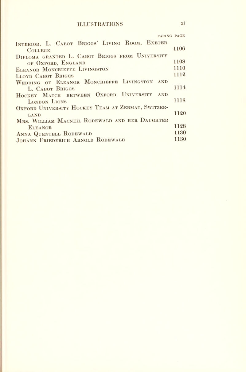 FACING PAGE Interior, L. Cabot Briggs’ Living Boom, Exeter College H06 Diploma granted L. Cabot Briggs from University of Oxford, England 1108 Eleanor Moncrieffe Livingston 1110 Lloyd Cabot Briggs 1112 Wedding of Eleanor Moncrieffe Livingston and L. Cabot Briggs 1114 H-ockey Match between Oxford University and London Lions 1118 Oxford University Hockey Team at Zermat, Switzer¬ land 1120 Mrs. William Macneil Rodewald and her Daughter Eleanor 1128 Anna Quentell Rodewald 1130 Johann Friederich Arnold Rodewald 1130