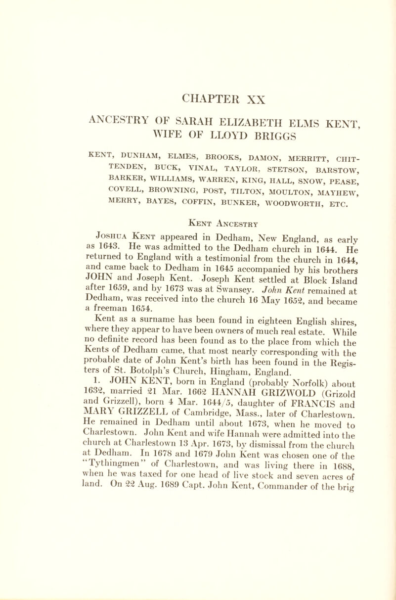 CHAPTER XX ANCESTRY OF SARAH ELIZABETH ELMS KENT, WIFE OF LLOYD BRIGGS KENT, DUNHAM, ELMES, BROOKS, DAMON, MERRITT, CHIT¬ TENDEN, BUCK, VINAL, TAYLOR. STETSON, BARSTOW, BARKER, WILLIAMS, WARREN, KING, HALL, SNOW, PEASE, COVELL, BROWNING, POST, TILTON, MOULTON, MAYHEW, MERR1, BA'i ES, COFFIN, BUNKER, WOODWORTH, ETC. Kent Ancestry Joshua Kent appeared in Dedham, New England, as early as 1643. He was admitted to the Dedham church in 1644. He returned to England with a testimonial from the church in 1644, and came hack to Dedham in 1645 accompanied by his brothers JOHN and Joseph Kent. Joseph Kent settled at Block Island after 1659, and by 1673 was at Swansey. John Kent remained at Dedham, was received into the church 16 May 1652, and became a freeman 1654. Kent as a surname has been found in eighteen English shires, where they appear to have been owners of much real estate. While no definite record has been found as to the place from which the Kents of Dedham came, that most nearly corresponding with the probable date of John Kent s birth has been found in the Regis¬ ters of St. Botolph’s Church, Hingham, England. 1. JOHN KENT, born in England (probably Norfolk) about 1632, married 21 Mar. 1662 HANNAH GRIZWOLD (Grizold and Grizzell), born 4 Mar. 1644/5, daughter of FRANCIS and MARA GRIZZELL of Cambridge, Mass., later of Charlestown. He remained in Dedham until about 1673, when he moved to Charlestown. John Kent and wife Hannah were admitted into the church at Charlestown 13 Apr. 1673, by dismissal from the church at Dedham. In 16/8 and 1671) John Kent was chosen one of the Tythingmen” of Charlestown, and was living there in 1688, when lie vas taxed lor one head of live stock and seven acres of land. On 22 Aug. 1689 ( apt. John Kent, Commander of the brig