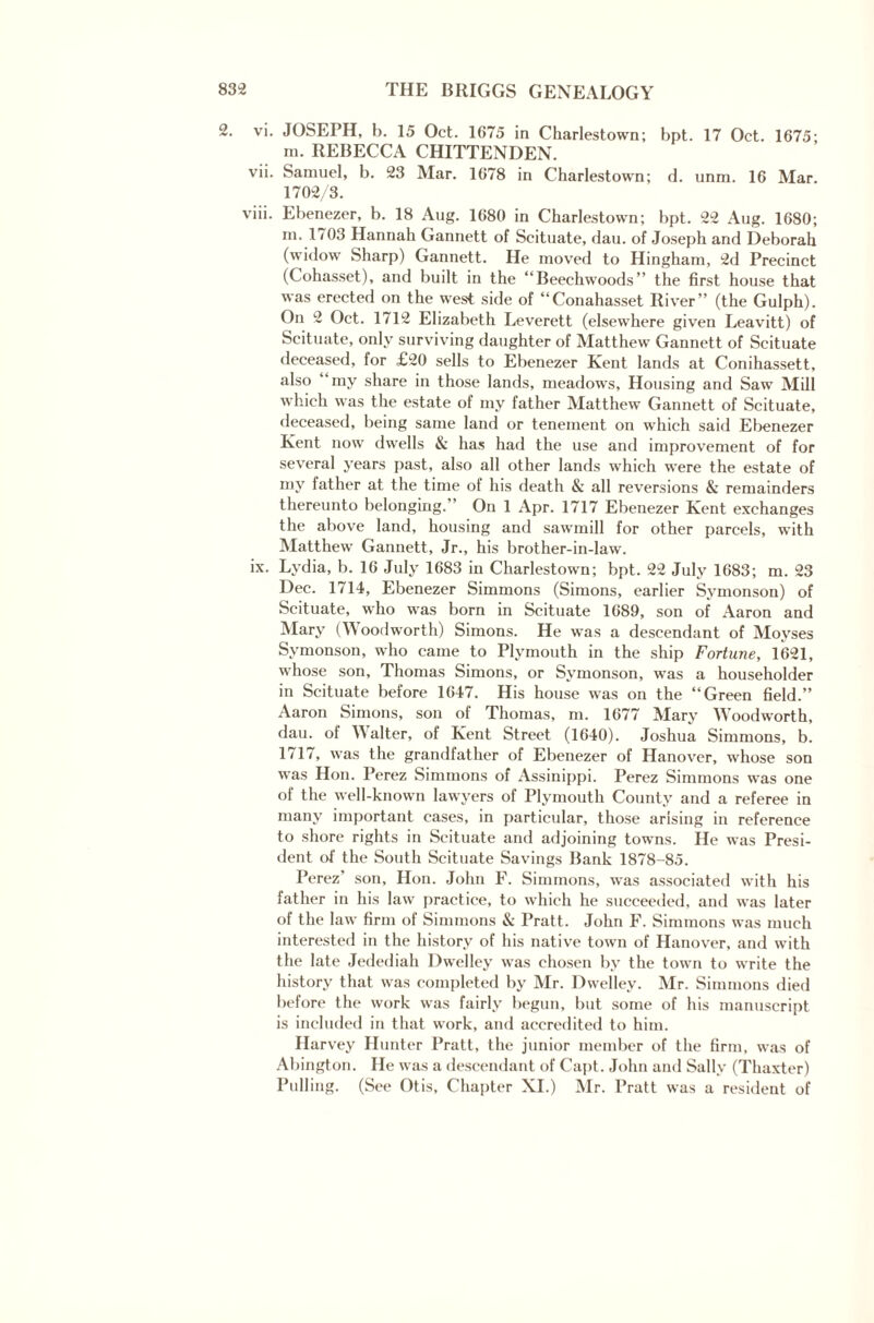 2. vi. JOSEPH, b. 15 Oct. 1675 in Charlestown; bpt. 17 Oct. 1675; m. REBECCA CHITTENDEN. vii. Samuel, b. 23 Mar. 1678 in Charlestown; d. unm. 16 Mar. 1702/3. viii. Ebenezer, b. 18 Aug. 1680 in Charlestown; bpt. 22 Aug. 1680; in. 1703 Hannah Gannett of Scituate, dau. of Joseph and Deborah (widow Sharp) Gannett. He moved to Hingham, 2d Precinct (Cohasset), and built in the “Beechwoods” the first house that was erected on the west side of “Conahasset River” (the Gulph). On 2 Oct. 1712 Elizabeth Leverett (elsewhere given Leavitt) of Scituate, only surviving daughter of Matthew Gannett of Scituate deceased, for £20 sells to Ebenezer Kent lands at Conihassett, also my share in those lands, meadows, Housing and Saw Mill which was the estate of my father Matthew Gannett of Scituate, deceased, being same land or tenement on which said Ebenezer Kent now dwells & has had the use and improvement of for several years past, also all other lands which were the estate of my father at the time of his death & all reversions & remainders thereunto belonging.’ On 1 Apr. 1717 Ebenezer Kent exchanges the above land, housing and sawmill for other parcels, with Matthew Gannett, Jr., his brother-in-law. ix. Lydia, b. 16 July 1683 in Charlestown; bpt. 22 July 1683; m. 23 Dec. 1714, Ebenezer Simmons (Simons, earlier Symonson) of Scituate, who was born in Scituate 1689, son of Aaron and Mary (Woodworth) Simons. He was a descendant of Moyses Symonson, who came to Plymouth in the ship Fortune, 1621, whose son, Thomas Simons, or Symonson, was a householder in Scituate before 1647. His house was on the “Green field.” Aaron Simons, son of Thomas, m. 1677 Mary Woodworth, dau. of Walter, of Kent Street (1640). Joshua Simmons, b. 1717, was the grandfather of Ebenezer of Hanover, whose son was Hon. Perez Simmons of Assinippi. Perez Simmons was one of the well-known lawyers of Plymouth County and a referee in many important cases, in particular, those arising in reference to shore rights in Scituate and adjoining towns. He was Presi¬ dent of the South Scituate Savings Bank 1878-85. Perez’ son, Hon. John F. Simmons, was associated with his father in his law practice, to which he succeeded, and was later of the law firm of Simmons & Pratt. John F. Simmons was much interested in the history of his native town of Hanover, and with the late Jedediah Dwelley was chosen by the town to write the history that was completed by Mr. Dwelley. Mr. Simmons died before the work was fairly begun, but some of his manuscript is included in that work, and accredited to him. Harvey Hunter Pratt, the junior member of the firm, was of Abington. He was a descendant of Capt. John and Sally (Thaxter) Pulling. (See Otis, Chapter XI.) Mr. Pratt was a resident of