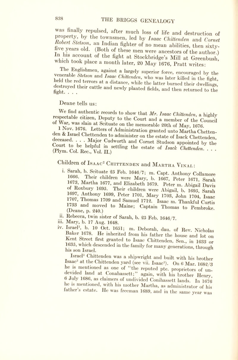 was finally repulsed, after much loss of life and destruction of ,b,Y 1G tT°W1nSmen’ led ^ Isaac Chittenden and Cornet Robert Stetson, an Indian fighter of no mean abilities, then sixty- e years old. (Both of these men were ancestors of the author.) Hi his account of the fight at Stockbridge’s Mill at Greenbush, winch took place a month later, 20 May 1676, Pratt writes: The Englishmen, against a largely superior force, encouraged by the enerable Stetson and Isaac Chittenden, who was later killed in the 'fight, held the red terrors at a distance, while the latter burned their dwellings destroyed their cattle and newly planted fields, and then returned to the Deane tells us: 'J'u au/entic records to show that Mr. Inane Chittenden, a highly respectable citizen Deputy to the Court and a member of the Council of War, was slam at Scituate on the memorable 20th of May, 1676. > 'frl iettfS °f Administration granted unto Martha Chetten- den & Israel Chettenden to administer on the estate of Isack Chettenden deceased. - Major Cudworth and Cornet Studson appointed by the Court to be helpful m settling the estate of Isack Chettenden. . . . (Plym. Col. Rec., Vol. II.) Children of Isaac2 Chittenden and Martha Vinai.: 1 Feb- 1646/7; m- CapL Anthony Collamore chlldren were Mary, b. 1667, Peter 1671, Sarah 1673, Martha 1677, and Elizabeth 1679. Peter m. Abigail Davis ; o?°^ 1095- Their children were Abigail, b. 1695, Sarah ^1’ F1er 1701’ Mary DOS, John 1704, Isaac 1/07, Thomas 1709 and Samuel 1712. Isaac m. Thankful Curtis 1733 and moved to Maine; Captain Thomas to Pembroke (Deane, p. 240.) Rebecca, twin sister of Sarah, b. 25 Feb. 1646/7. Mary, b. 17 Aug. 1648. Israel3 b 10 °ct. 1651; m. Deborah, dau. of Rev. Nicholas Baker 1678. He inherited from his father the house and lot on Jvent Street first granted to Isaac Chittenden, Sen., in 1633 or 1635, which descended in the family for many generations, through nis son Israel. Israel3 Chittenden was a shipwright and built with his brother Isaac at the Chittenden yard (see vii. Isaac3). On 6 Mar. 1682/3 lie is mentioned as one of “the reputed pte. proprietors of un- devided land at Conahassett; ” again, with his brother Henrv, 6 July 1686, as claimers of undivided Conihassett lands. In 1676* he is mentioned, with his mother Martha, as administrator of his lathers estate. He was freeman 1689, and in the same year was u. iii. iv.