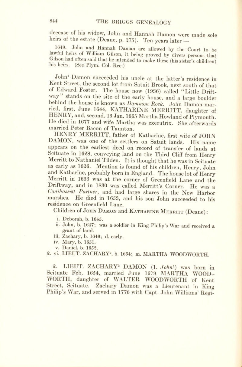 decease of his widow, John and Hannah Damon were made sole heirs of the estate (Deane, p. 275). Ten years later — 1049. John and Hannah Daman are allowed by the Court to be lawful heirs of William Gilson, it being proved by divers persons that Gilson had often said that he intended to make these (his sister’s children) his heirs. (See Plym. Col. Rec.) _ Damon succeeded his uncle at the latter’s residence in Kent Street, the second lot from Satuit Brook, next south of that of Edward Foster. The house now (1936) called “Little Drift¬ way stands on the site of the early house, and a large boulder behind the house is known as Danimon Hock. John Damon mar¬ ried, first, June 1644, KATHARINE MERRITT, daughter of HENRY, and, second, 15 Jan. 1665 Martha Howland of Plymouth. He died in 16/7 and wife Martha was executrix. She afterwards married Peter Bacon of Taunton. HENRY MERRITT, father of Katharine, first wife of JOHN DAMON, was one of the settlers on Satuit lands. His name appears on the earliest deed on record of transfer of lands at Scituate in 1628, conveying land on the Third Cliff from Henry Merritt to Nathaniel Tilden. It is thought that he was in Scituate as early as 1626. Mention is found of his children, Henry, John and Katharine, probably born in England. The house lot of Henry Merritt in 1633 was at the corner of Greenfield Lane and the Driftway, and in 1830 was called Merritt’s Corner. He was a Conihassett Partner, and had large shares in the New Harbor marshes. He died in 1653, and his son John succeeded to his residence on Greenfield Lane. Children of John Damon and Katharine Merritt (Deane): i. Deborah, b. 1645. ii. John, b. 1647; was a soldier in King Philip’s War and received a grant of land. iii. Zachary, b, 1649; d. early. iv. Mary, b. 1651. v. Daniel, b. 1652. 2. vi. LIEUT. ZACHARY2, b. 1654; m. MARTHA WOODWORTH. 2. LIEUT. ZACHARY2 DAMON (1. John1) was born in Scituate Feb. 1654, married June 1679 MARTHA WOOD- WORTH, daughter of WALTER WOODWORTH of Kent Street, Scituate. Zachary Damon was a Lieutenant in King Philip’s War, and served in 1776 with Capt. John Williams’ Regi-