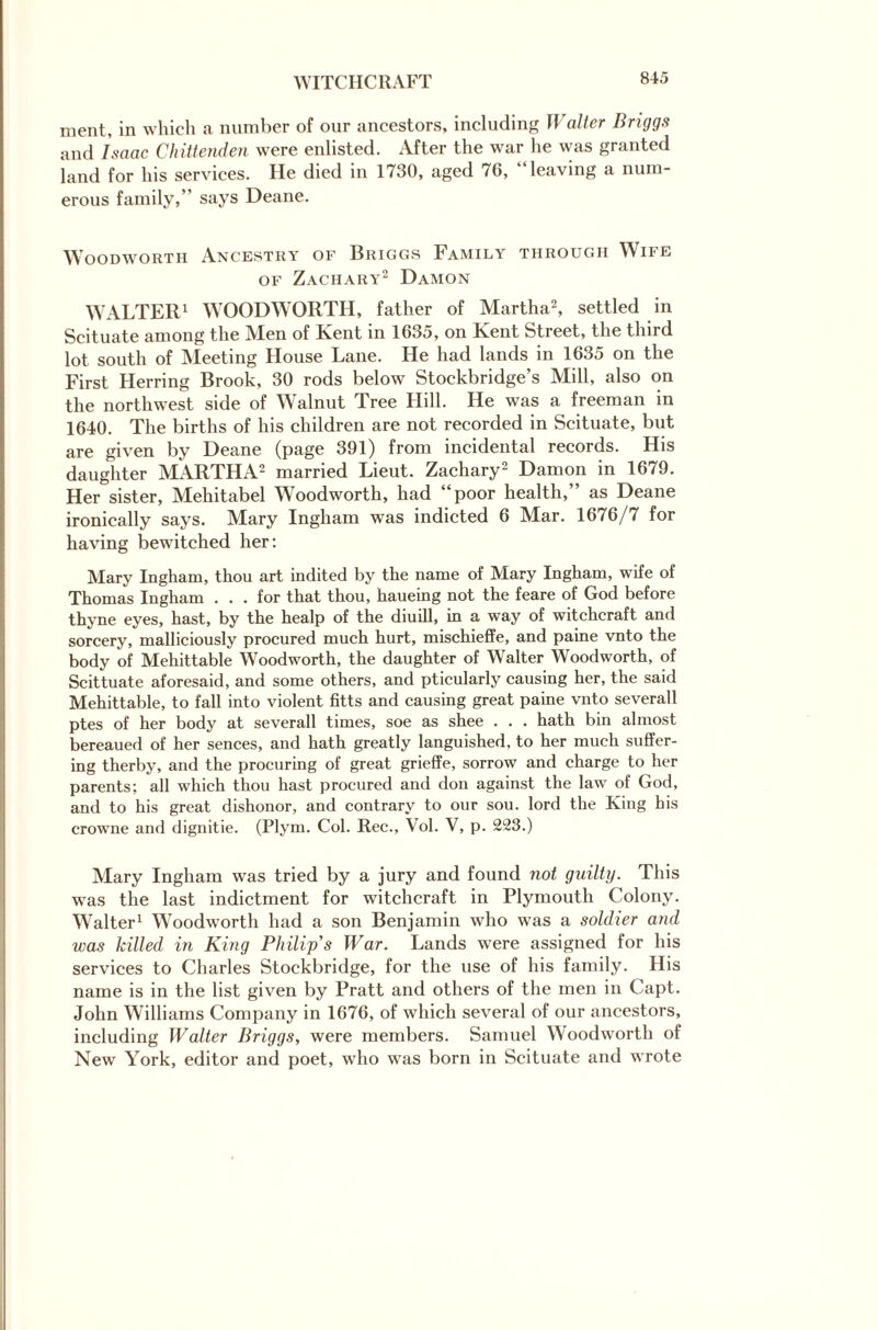 WITCHCRAFT ment, in which a number of our ancestors, including Walter Briggs and Isaac Chittenden were enlisted. After the war he was granted land for his services. He died in 1730, aged 76, “leaving a num¬ erous family,” says Deane. Woodworth Ancestry of Briggs Family through Wife of Zachary2 Damon WALTER1 WOODWORTH, father of Martha2, settled in Scituate among the Aten of Rent in 1635, on Kent Street, the third lot south of Meeting House Lane. He had lands in 1635 on the First Herring Brook, 30 rods below Stockbridge’s Mill, also on the northwest side of Walnut Tree Hill. He was a freeman in 1640. The births of his children are not recorded in Scituate, but are given by Deane (page 391) from incidental records. His daughter MARTHA2 married Lieut. Zachary2 Damon in 1679. Her sister, Mehitabel Woodworth, had “poor health,” as Deane ironically says. Mary Ingham was indicted 6 Mar. 1676/7 for having bewitched her: Mary Ingham, thou art indited by the name of Mary Ingham, wife of Thomas Ingham ... for that thou, haueing not the feare of God before thyne eyes, hast, by the healp of the diuill, in a way of witchcraft and sorcery, malliciously procured much hurt, mischieffe, and paine vnto the body of Mehittable Woodworth, the daughter of Walter Woodworth, of Scittuate aforesaid, and some others, and pticularly causing her, the said Mehittable, to fall into violent fitts and causing great paine vnto severall ptes of her body at severall times, soe as shee . . . hath bin almost bereaued of her sences, and hath greatly languished, to her much suffer¬ ing therby, and the procuring of great grieffe, sorrow and charge to her parents; all which thou hast procured and don against the law of God, and to his great dishonor, and contrary to our sou. lord the King his crowne and dignitie. (Plym. Col. Rec., Vol. V, p. 223.) Mary Ingham was tried by a jury and found not guilty. This was the last indictment for witchcraft in Plymouth Colony. Walter1 Woodworth had a son Benjamin who was a soldier and was killed in King Philip s War. Lands were assigned for his services to Charles Stockbridge, for the use of his family. His name is in the list given by Pratt and others of the men in Capt. John Williams Company in 1676, of which several of our ancestors, including Walter Briggs, were members. Samuel Woodworth of New York, editor and poet, who was born in Scituate and wrote