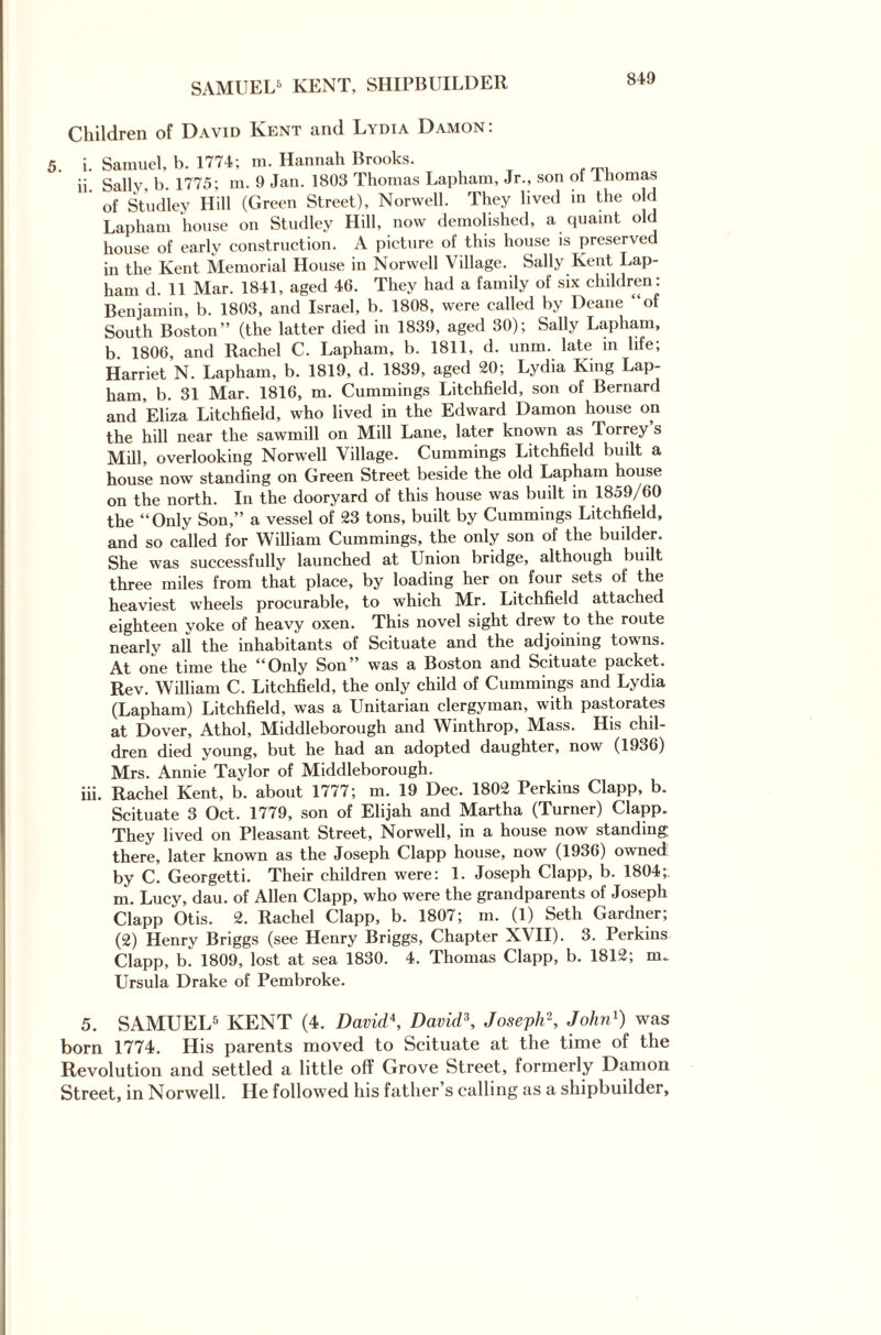 SAMUEL5 KENT, SHIPBUILDER Children of David Kent and Lydia Damon: . i. Samuel, b. 1774; m. Hannah Brooks. ii Sally, b. 1775; m. 9 Jan. 1803 Thomas Lapham, Jr., son ol Ihomas of Studley Hill (Green Street), Norwell. They lived in the old Lapham house on Studley Hill, now demolished, a quaint old house of early construction. A picture of this house is preserved in the Kent Memorial House in Norwell Village. Sally Kent Lap¬ ham d. 11 Mar. 1841, aged 46. They had a family of six children: Benjamin, b. 1803, and Israel, b. 1808, were called by Deane “of South Boston” (the latter died in 1839, aged 30); Sally Lapham, b. 1806, and Rachel C. Lapham, b. 1811, d. unm. late in life; Harriet N. Lapham, b. 1819, d. 1839, aged 20; Lydia King Lap¬ ham, b. 31 Mar. 1816, m. Cummings Litchfield, son of Bernard and Eliza Litchfield, who lived in the Edward Damon house on the hill near the sawmill on Mill Lane, later known as Torrey s Mill, overlooking Norwell Village. Cummings Litchfield built a house now standing on Green Street beside the old Lapham house on the north. In the dooryard of this house was built in 1859/60 the “Only Son,” a vessel of 23 tons, built by Cummings Litchfield, and so called for William Cummings, the only son of the builder. She was successfully launched at Union bridge, although built three miles from that place, by loading her on four sets of the heaviest wheels procurable, to which Mr. Litchfield attached eighteen yoke of heavy oxen. This novel sight drew to the route nearly all the inhabitants of Scituate and the adjoining towns. At one time the “Only Son was a Boston and Scituate packet. Rev. William C. Litchfield, the only child of Cummings and Lydia (Lapham) Litchfield, was a Unitarian clergyman, with pastorates at Dover, Athol, Middleborough and Winthrop, Mass. His chil¬ dren died young, but he had an adopted daughter, now (1936) Mrs. Annie Taylor of Middleborough. iii. Rachel Kent, b. about 1777; m. 19 Dec. 1802 Perkins Clapp, b. Scituate 3 Oct. 1779, son of Elijah and Martha (Turner) Clapp. They lived on Pleasant Street, Norwell, in a house now standing there, later known as the Joseph Clapp house, now (1936) owned by C. Georgetti. Their children were: 1. Joseph Clapp, b. 1804; m. Lucy, dau. of Allen Clapp, who were the grandparents of Joseph Clapp Otis. 2. Rachel Clapp, b. 1807; m. (1) Seth Gardner, (2) Henry Briggs (see Henry Briggs, Chapter XVII). 3. Perkins Clapp, b. 1809, lost at sea 1830. 4. Thomas Clapp, b. 1812; m. Ursula Drake of Pembroke. 5. SAMUEL5 KENT (4. David\ David3, Joseph2, John1) was born 1774. His parents moved to Scituate at the time of the Revolution and settled a little off Grove Street, formerly Damon Street, in Norwell. He followed his father s calling as a shipbuilder,