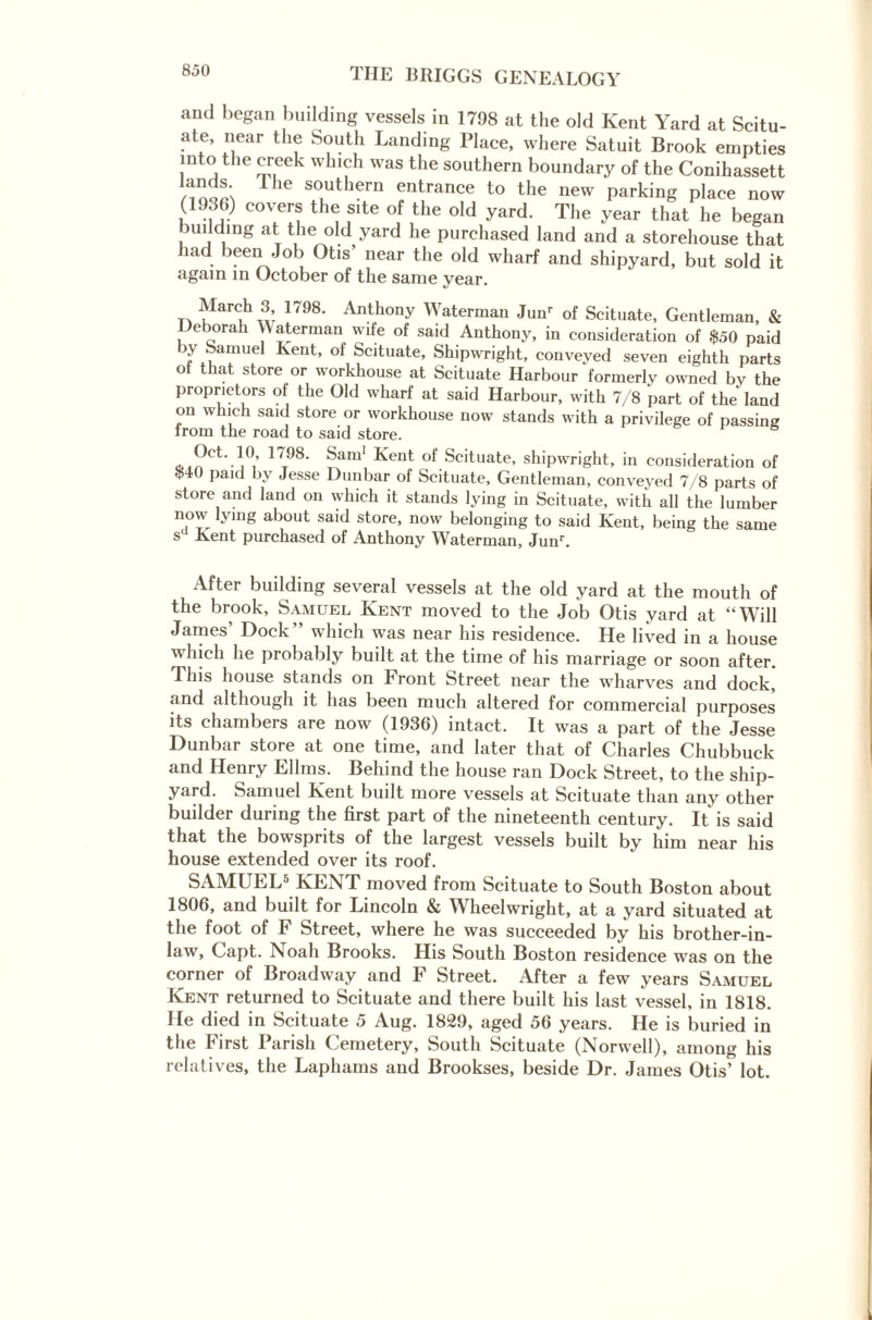 and began building vessels in 1798 at the old Kent Yard at Scitu- ate, near the South Landing Place, where Satuit Brook empties into the creek which was the southern boundary of the Conihassett T ’e S01uthern entrance to the new parking place now (1930) covers the site of the old yard. The year that he began Holding at the old yard he purchased land and a storehouse that had been Job Otis’ near the old wharf and shipyard, but sold it again in October of the same year. March 3, 1/98. Anthony Waterman Junr of Scituate, Gentleman, & Deborah YSaterman wife of said Anthony, in consideration of $50 paid >y Samuel Kent, of Scituate, Shipwright, conveyed seven eighth parts ot that store or workhouse at Scituate Harbour formerly owned by the proprietors of the Old wharf at said Harbour, with 7/8 part of the land on which said store or workhouse now stands with a privilege of passing from the road to said store. 1 t98’ Sam' Kent of Scituate> shipwright, in consideration of $4 paid by Jesse Dunbar of Scituate, Gentleman, conveyed 7/8 parts of store and land on which it stands lying in Scituate, with all the lumber now lying about said store, now belonging to said Kent, being the same s Kent purchased of Anthony Waterman, Junr. After building several vessels at the old yard at the mouth of the brook, Samuel Kent moved to the Job Otis yard at “Will James' Dock” which was near his residence. He lived in a house which he probably built at the time of his marriage or soon after. This house stands on Front Street near the wharves and dock,” and although it has been much altered for commercial purposes its chambers are now (1936) intact. It was a part of the Jesse Dunbar store at one time, and later that of Charles Chubbuck and Henry Ellms. Behind the house ran Dock Street, to the ship¬ yard. Samuel Kent built more vessels at Scituate than any other builder during the first part of the nineteenth century. It is said that the bowsprits of the largest vessels built by him near his house extended over its roof. SAMUEL5 KENT moved from Scituate to South Boston about 1806, and built for Lincoln & Wheelwright, at a yard situated at the foot of F Street, where he was succeeded by his brother-in- law, Capt. Noah Brooks. His South Boston residence was on the corner of Broadway and F Street. After a few years Samuel Kent returned to Scituate and there built his last vessel, in 1818. He died in Scituate 5 Aug. 1829, aged 56 years. He is buried in the First Parish Cemetery, South Scituate (Norwell), among his relatives, the Laphams and Brookses, beside Dr. James Otis’ lot.