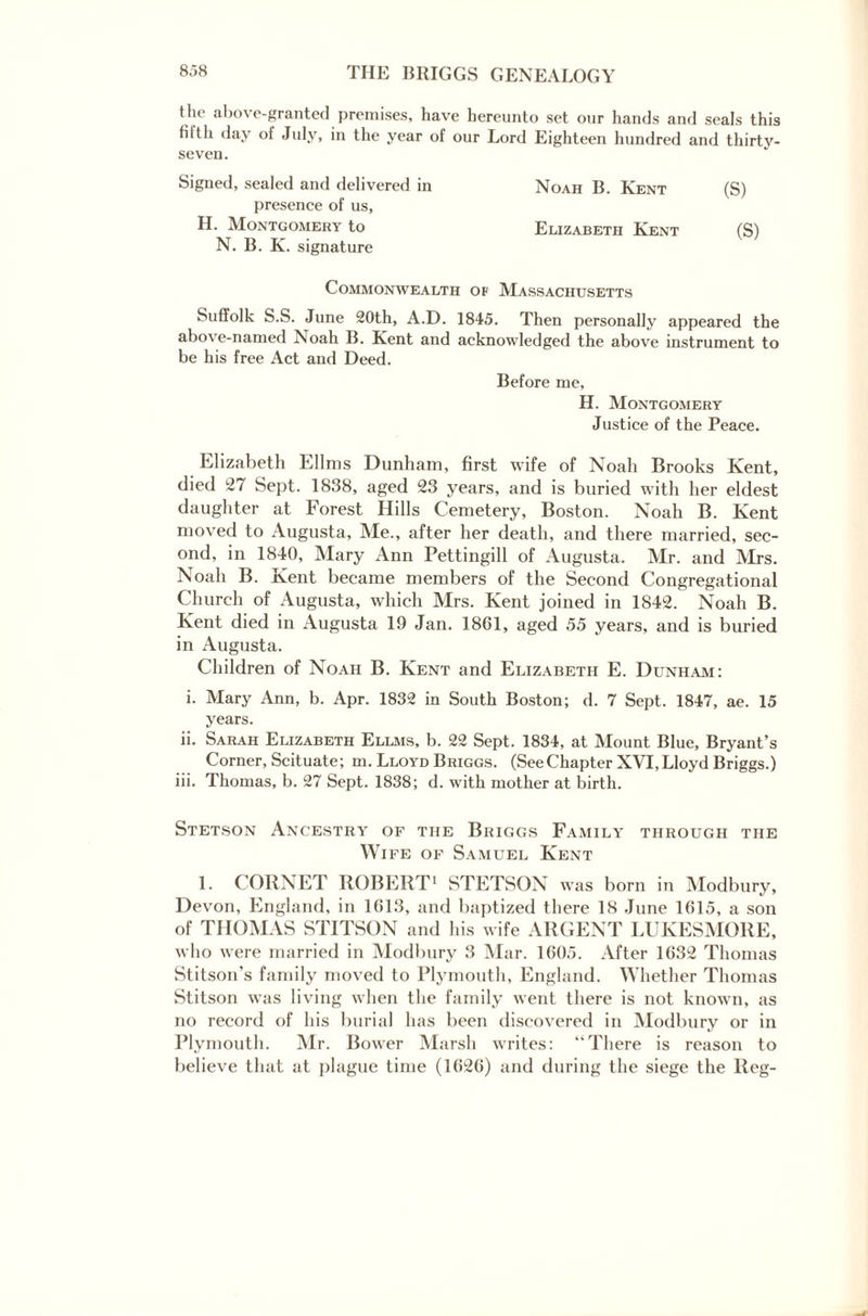 the above-granted premises, have hereunto set our hands and seals this tilth day ot July, in the year of our Lord Eighteen hundred and thirtv- seven. Signed, sealed and delivered in presence of us, H. Montgomery to N. B. K. signature Commonwealth of Massachusetts Suffolk S.S. June 20th, A.D. 1845. Then personally appeared the above-named Noah B. Kent and acknowledged the above instrument to be his free Act and Deed. Before me, H. Montgomery Justice of the Peace. Elizabeth Ellms Dunham, first wife of Noah Brooks Kent, died 27 Sept. 1838, aged 23 years, and is buried with her eldest daughter at Forest Hills Cemetery, Boston. Noah B. Kent moved to Augusta, Me., after her death, and there married, sec¬ ond, in 1840, Mary Ann Pettingill of Augusta. Mr. and Mrs. Noah B. Kent became members of the Second Congregational Church of Augusta, which Mrs. Kent joined in 1842. Noah B. Kent died in Augusta 19 Jan. 1861, aged 55 years, and is buried in Augusta. Children of Noah B. Kent and Elizabeth E. Dunham: i. Mary Ann, b. Apr. 1832 in South Boston; d. 7 Sept. 1847, ae. 15 years. ii. Sarah Elizabeth Ellms, b. 22 Sept. 1834, at Mount Blue, Bryant’s Corner, Scituate; m. Lloyd Briggs. (See Chapter XVI, Lloyd Briggs.) iii. Thomas, b. 27 Sept. 1838; d. with mother at birth. Stetson Ancestry of the Briggs Family through the Wife of Samuel Kent I. CORNET ROBERT1 STETSON was born in Modbury, Devon, England, in 1613, and baptized there 18 June 1615, a son of THOMAS STITSON and his wife ARGENT LUKESMORE, who were married in Modbury 3 Mar. 1605. After 1632 Thomas Stitson’s family moved to Plymouth, England. Whether Thomas Stitson was living when the family went there is not known, as no record of his burial has been discovered in Modbury or in Plymouth. Mr. Bower Marsh writes: “There is reason to believe that at plague time (1626) and during the siege the Reg- Noah B. Kent (S) Elizabeth Kent (S)