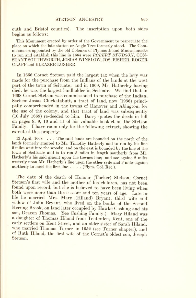 outh and Bristol counties). The inscription upon both sides begins as follows: This Monument erected by order of the Government to perpetuate the place on which the late station or Angle Tree formerly stood. The Com¬ missioners appointed by the old Colonies of Plymouth and Massachusetts to run and establish this line in 1664 were ROBERT STUDSON, CON¬ STANT SOUTHWORTH, JOSIAS WINSLOW, JOS. FISHER, ROGER CLAPP and ELEAZER LUSHER. In 1666 Cornet Stetson paid the largest tax when the levy was made for the purchase from the Indians of the lands at the west part of the town of Scituate; and in 1669, Mr. Hatherley having died, he was the largest landholder in Scituate. We find that in 1668 Cornet Stetson was commissioned to purchase of the Indian, Sachem Josias Chickatabutt, a tract of land, now (1936) princi¬ pally comprehended in the towns of Hanover and Abington, for the use of the colony, and that tract of land was subsequently (10 July 1669) re-deeded to him. Barry quotes the deeds in full on pages 8, 9, 10 and 11 of his valuable booklet on the Stetson Family. I have room only for the following extract, showing the extent of this property: 13 April, 1668 . . . The said lands are bounded on the north of the lands formerly granted to Mr. Timothy Hatherly and to run by his line 2 miles west into the woods; and on the east is bounded by the line of the town of Scittuate and is to run 3 miles in length southerly from Mr. Hatherly’s his said graunt upon the townes line; and soe againe 2 miles westerly upon Mr. Hatherly’s line upon the other syde and 3 miles againe northerly to meet the first line .... (Plym. Col. Rec.). The date of the death of Honour (Tucker) Stetson, Cornet Stetson’s first wife and the mother of his children, has not been, found upon record, but she is believed to have been living when both were more than three score and ten years of age. Late in life he married Mrs. Mary (Hiland) Bryant, third wife and widow of John Bryant, who lived on the banks of the Second Herring Brook, on land later occupied by Hawke Cushing and his son, Deacon Thomas. (See Cushing Family.) Mary Hiland was a daughter of Thomas Hiland from Tenterden, Kent, one of the early settlers on Kent Street, and an older sister of Sarah Hiland, who married Thomas Turner in 1652 (see Turner chapter), and of Ruth Hiland, the first wife of the Cornet’s oldest son, Joseph Stetson.