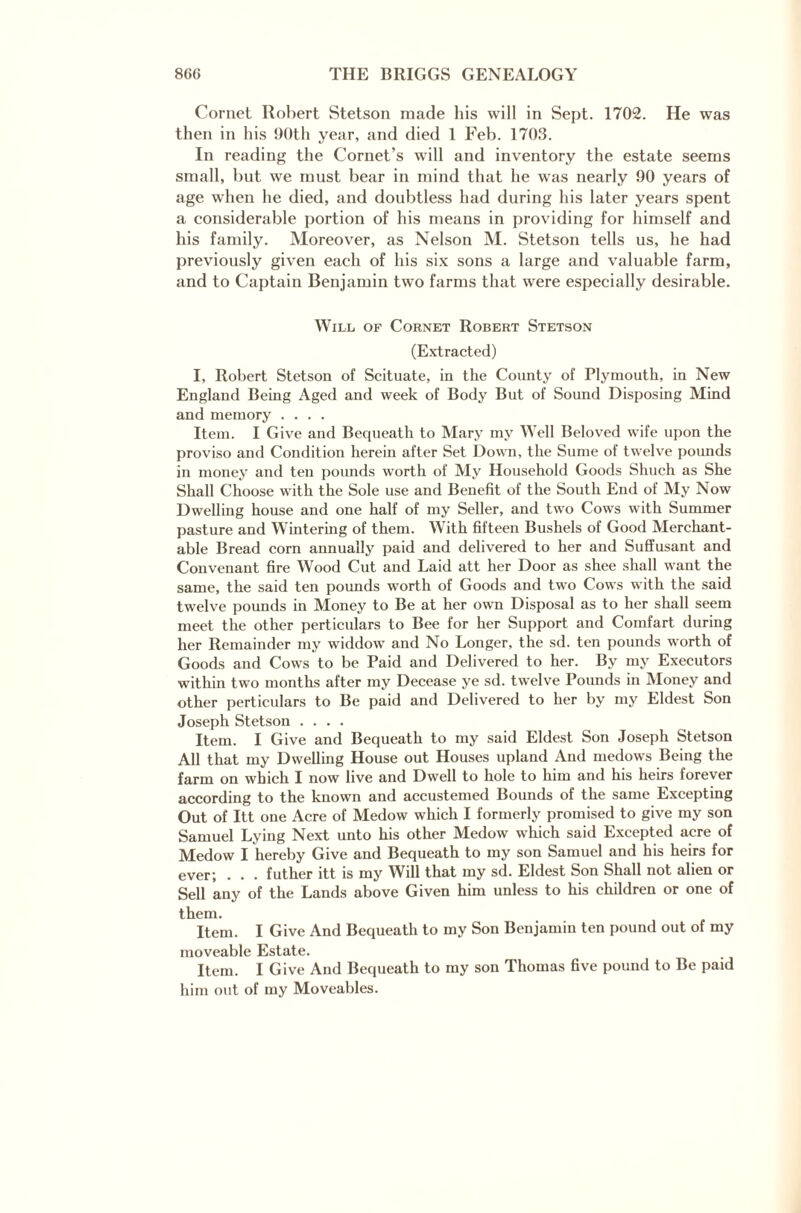 Cornet Robert Stetson made his will in Sept. 1702. He was then in his 90th year, and died 1 Feb. 1703. In reading the Cornet’s will and inventory the estate seems small, but we must bear in mind that he was nearly 90 years of age when he died, and doubtless had during his later years spent a considerable portion of his means in providing for himself and his family. Moreover, as Nelson M. Stetson tells us, he had previously given each of his six sons a large and valuable farm, and to Captain Benjamin two farms that were especially desirable. Will of Cornet Robert Stetson (Extracted) I, Robert Stetson of Scituate, in the County of Plymouth, in New England Being Aged and week of Body But of Sound Disposing Mind and memory .... Item. I Give and Bequeath to Mary my Well Beloved wife upon the proviso and Condition herein after Set Down, the Surne of twelve poimds in money and ten pounds worth of My Household Goods Shuch as She Shall Choose with the Sole use and Benefit of the South End of My Now Dwelling house and one half of my Seller, and two Cows with Summer pasture and Wintering of them. With fifteen Bushels of Good Merchant¬ able Bread corn annually paid and delivered to her and Suffusant and Convenant fire Wood Cut and Laid att her Door as shee shall want the same, the said ten pounds worth of Goods and two Cows with the said twelve pounds in Money to Be at her own Disposal as to her shall seem meet the other perticulars to Bee for her Support and Comfart during her Remainder my widdow and No Longer, the sd. ten pounds worth of Goods and Cows to be Paid and Delivered to her. By my Executors within two months after my Decease ye sd. twelve Pounds in Money and other perticulars to Be paid and Delivered to her by my Eldest Son Joseph Stetson .... Item. I Give and Bequeath to my said Eldest Son Joseph Stetson All that my Dwelling House out Houses upland And medows Being the farm on which I now live and Dwell to hole to him and his heirs forever according to the known and accustemed Bounds of the same Excepting Out of Itt one Acre of Medow which I formerly promised to give my son Samuel Lying Next unto his other Medow which said Excepted acre of Medow I hereby Give and Bequeath to my son Samuel and his heirs for ever; . . . futher itt is my Will that my sd. Eldest Son Shall not alien or Sell any of the Lands above Given him unless to his children or one of them. Item. I Give And Bequeath to my Son Benjamin ten pound out of my moveable Estate. Item. I Give And Bequeath to my son Thomas five pound to Be paid him out of my Moveables.