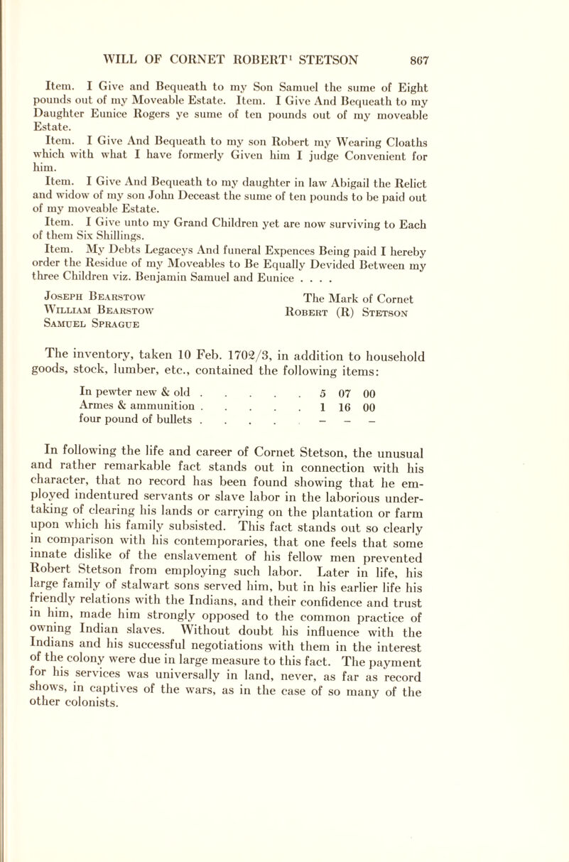 Item. I Give and Bequeath to my Son Samuel the sume of Eight pounds out of my Moveable Estate. Item. I Give And Bequeath to my Daughter Eunice Rogers ye sume of ten pounds out of my moveable Estate. Item. I Give And Bequeath to my son Robert my Wearing Cloaths which with what I have formerly Given him I judge Convenient for him. Item. I Give And Bequeath to my daughter in law Abigail the Relict and widow of my son John Deceast the sume of ten pounds to be paid out of my moveable Estate. Item. I Give unto my Grand Children yet are now surviving to Each of them Six Shillings. Item. My Debts Legaceys And funeral Expences Being paid I hereby order the Residue ot my Moveables to Be Equally Devided Between my three Children viz. Benjamin Samuel and Eunice .... Joseph Bearstow The Mark of Cornet ^ ILLIAM Bearstow Robert (R) Stetson Samuel Sprague The inventory, taken 10 Feb. 1702/3, in addition to household goods, stock, lumber, etc., contained the following items: In pewter new & old. 5 07 00 Armes & ammunition.1 16 00 four pound of bullets In following the life and career of Cornet Stetson, the unusual and rather remarkable fact stands out in connection with his character, that no record has been found showing that he em¬ ployed indentured servants or slave labor in the laborious under¬ taking of clearing his lands or carrying on the plantation or farm upon which his family subsisted. This fact stands out so clearly in comparison with his contemporaries, that one feels that some innate dislike of the enslavement of his fellow men prevented Robert Stetson from employing such labor. Later in life, his large family of stalwart sons served him, but in his earlier life his friendly relations with the Indians, and their confidence and trust in him, made him strongly opposed to the common practice of owning Indian slaves. Without doubt his influence with the Indians and his successful negotiations with them in the interest of the colony were due in large measure to this fact. The payment for his services was universally in land, never, as far as record shows, in captives of the wars, as in the case of so many of the other colonists.