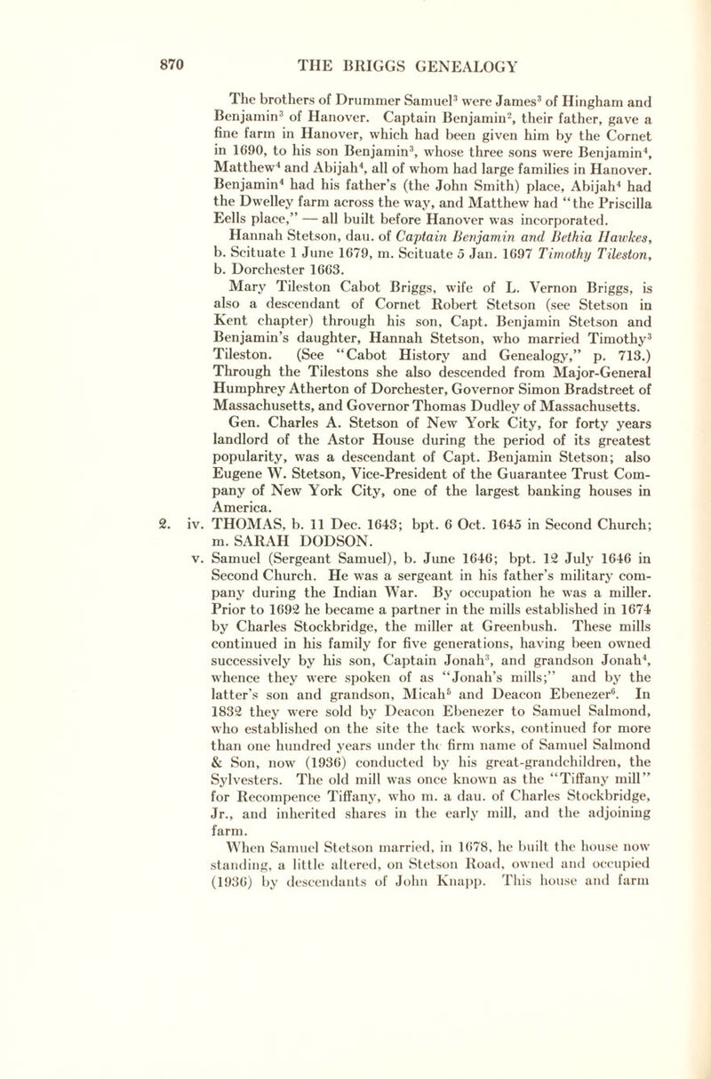 2. iv. v. The brothers of Drummer Samuel3 were James3 of Hingham and Benjamin3 of Hanover. Captain Benjamin2, their father, gave a fine farm in Hanover, which had been given him by the Cornet in 1690, to his son Benjamin3, whose three sons were Benjamin4, Matthew4 and Abijah4, all of whom had large families in Hanover. Benjamin4 had his father’s (the John Smith) place, Abijah4 had the Dwelley farm across the way, and Matthew had “the Priscilla Eells place,” — all built before Hanover was incorporated. Hannah Stetson, dau. of Captain Benjamin mid Bethia Hawkes, b. Scituate 1 June 1679, m. Scituate 5 Jan. 1697 Timothy THeston, b. Dorchester 1663. Mary Tileston Cabot Briggs, wife of L. Vernon Briggs, is also a descendant of Cornet Robert Stetson (see Stetson in Kent chapter) through his son, Capt. Benjamin Stetson and Benjamin’s daughter, Hannah Stetson, who married Timothy3 Tileston. (See “Cabot History and Genealogy,” p. 713.) Through the Tilestons she also descended from Major-General Humphrey Atherton of Dorchester, Governor Simon Bradstreet of Massachusetts, and Governor Thomas Dudley of Massachusetts. Gen. Charles A. Stetson of New York City, for forty years landlord of the Astor House during the period of its greatest popularity, was a descendant of Capt. Benjamin Stetson; also Eugene W. Stetson, Vice-President of the Guarantee Trust Com¬ pany of New York City, one of the largest banking houses in America. THOMAS, b. 11 Dec. 1643; bpt. 6 Oct. 1645 in Second Church; m. SARAH DODSON. Samuel (Sergeant Samuel), b. June 1646; bpt. 12 July 1646 in Second Church. He was a sergeant in his father’s military com¬ pany during the Indian War. By occupation he w'as a miller. Prior to 1692 he became a partner in the mills established in 1674 by Charles Stockbridge, the miller at Greenbush. These mills continued in his family for five generations, having been owned successively by his son. Captain Jonah3, and grandson Jonah4, whence they were spoken of as “Jonah’s mills;” and by the latter's son and grandson, Micah5 and Deacon Ebenezer6. In 1832 they were sold by Deacon Ebenezer to Samuel Salmond, who established on the site the tack works, continued for more than one hundred years under the firm name of Samuel Salmond & Son, now (1936) conducted by his great-grandchildren, the Sylvesters. The old mill was once known as the “Tiffany mill” for Recoxnpence Tiffany, who m. a dau. of Charles Stockbridge, Jr., and inherited shares in the early mill, and the adjoining farm. When Samuel Stetson married, in 1678, he built the house now standing, a little altered, on Stetson Road, owned and occupied (1936) by descendants of John Knapp. This house and farm