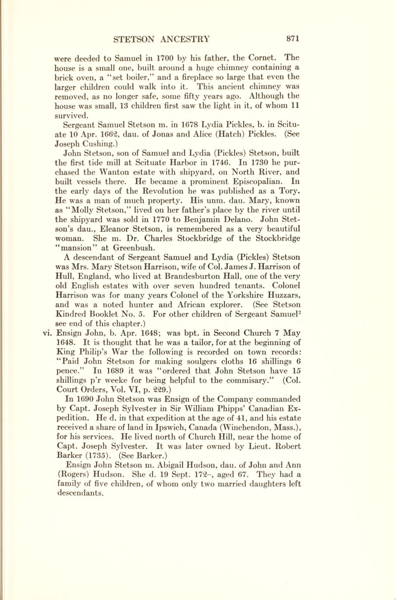 were deeded to Samuel in 1700 by his father, the Cornet. The house is a small one, built around a huge chimney containing a brick oven, a “set boiler,” and a fireplace so large that even the larger children could walk into it. This ancient chimney was removed, as no longer safe, some fifty years ago. Although the house was small, 13 children first saw the light in it, of whom 11 survived. Sergeant Samuel Stetson m. in 1678 Lydia Pickles, b. in Scitu- ate 10 Apr. 1662, dau. of Jonas and Alice (Hatch) Pickles. (See Joseph Cushing.) John Stetson, son of Samuel and Lydia (Pickles) Stetson, built the first tide mill at Scituate Harbor in 1746. In 1730 he pur¬ chased the Wanton estate with shipyard, on North River, and built vessels there. He became a prominent Episcopalian. In the early days of the Revolution he was published as a Tory. He was a man of much property. His unm. dau. Mary, known as “Molly Stetson,” lived on her father’s place by the river until the shipyard was sold in 1770 to Benjamin Delano. John Stet¬ son’s dau., Eleanor Stetson, is remembered as a very beautiful woman. She m. Dr. Charles Stockbridge of the Stockbridge “mansion” at Greenbush. A descendant of Sergeant Samuel and Lydia (Pickles) Stetson was Mrs. Mary Stetson Harrison, wife of Col. James J. Harrison of Hull, England, who lived at Brandesburton Hall, one of the very old English estates with over seven hundred tenants. Colonel Harrison was for many years Colonel of the Yorkshire Huzzars, and was a noted hunter and African explorer. (See Stetson Kindred Booklet No. 5. For other children of Sergeant Samuel2 see end of this chapter.) Ensign John, b. Apr. 1648; was bpt. in Second Church 7 May 1648. It is thought that he was a tailor, for at the beginning of King Philip’s War the following is recorded on town records: “Paid John Stetson for making soulgers cloths 16 shillings 6 pence.” In 1689 it was “ordered that John Stetson have 15 shillings p’r weeke for being helpful to the commisary.” (Col. Court Orders, Vol. VI, p. 229.) In 1690 John Stetson was Ensign of the Company commanded by Capt. Joseph Sylvester in Sir William Phipps’ Canadian Ex¬ pedition. He d. in that expedition at the age of 41, and his estate received a share of land in Ipswich, Canada (Winchendon, Mass.), for his services. He lived north of Church Hill, near the home of Capt. Joseph Sylvester. It was later owned by Lieut. Robert Barker (1735). (See Barker.) Ensign John Stetson m. Abigail Hudson, dau. of John and Ann (Rogers) Hudson. She d. 19 Sept. 172-, aged 67. They had a family of five children, of whom only two married daughters left descendants.