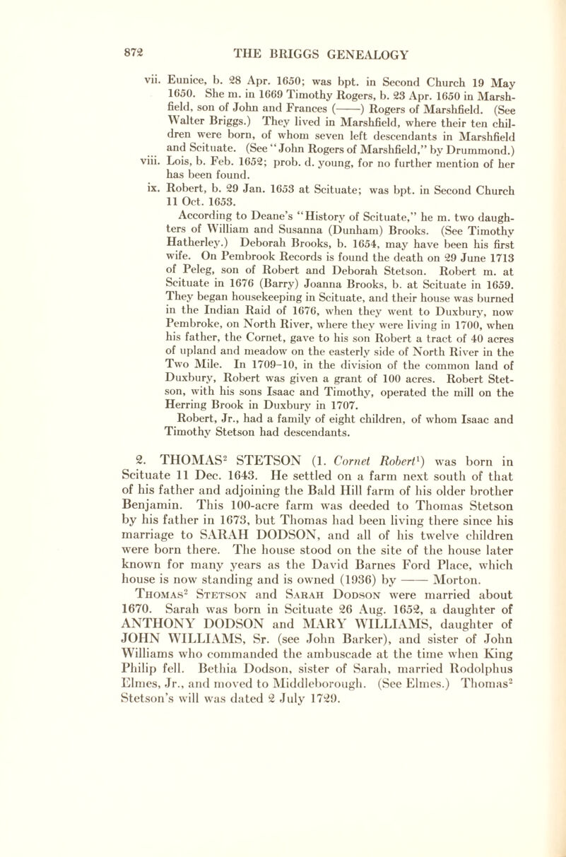 vii. Eunice, b. 28 Apr. 1650; was bpt. in Second Church 19 May 1650. She m. in 1669 Timothy Rogers, b. 23 Apr. 1650 in Marsh¬ field, son of John and Frances (-) Rogers of Marshfield. (See IValter Briggs.) They lived in Marshfield, where their ten chil¬ dren were born, of whom seven left descendants in Marshfield and Scituate. (See “John Rogers of Marshfield,” by Drummond.) viii. Lois, b. Feb. 1652; prob. d. young, for no further mention of her has been found. ix. Robert, b. 29 Jan. 1653 at Scituate; was bpt. in Second Church 11 Oct. 1653. According to Deane s “History of Scituate,” he m. two daugh¬ ters of William and Susanna (Dunham) Brooks. (See Timothy Hatherley.) Deborah Brooks, b. 1654, may have been his first wife. On Pembrook Records is found the death on 29 June 1713 of Peleg, son of Robert and Deborah Stetson. Robert m. at Scituate in 1676 (Barry) Joanna Brooks, b. at Scituate in 1659. They began housekeeping in Scituate, and their house was burned in the Indian Raid of 1676, when they went to Duxbury, now Pembroke, on North River, where they were living in 1700, when his father, the Cornet, gave to his son Robert a tract of 40 acres of upland and meadow on the easterly side of North River in the Two Mile. In 1709-10, in the division of the common land of Duxbury, Robert was given a grant of 100 acres. Robert Stet¬ son, with his sons Isaac and Timothy, operated the mill on the Herring Brook in Duxbury in 1707. Robert, Jr., had a family of eight children, of whom Isaac and Timothy Stetson had descendants. 2. THOMAS2 STETSON (1. Cornet Robert1) was born in Scituate 11 Dec. 1643. He settled on a farm next south of that of his father and adjoining the Bald Hill farm of his older brother Benjamin. This 100-acre farm was deeded to Thomas Stetson by his father in 1673, but Thomas had been living there since his marriage to SARAH DODSON, and all of his twelve children were born there. The house stood on the site of the house later known for many years as the David Barnes Ford Place, which house is now standing and is owned (1936) by-Morton. Thomas2 Stetson and Sarah Dodson were married about 1670. Sarah was born in Scituate 26 Aug. 1652, a daughter of ANTHONY DODSON and MARY WILLIAMS, daughter of JOHN WILLIAMS, Sr. (see John Barker), and sister of John Williams who commanded the ambuscade at the time when King Philip fell. Bethia Dodson, sister of Sarah, married Rodolphus Elmes, Jr., and moved to Middleborough. (See Elmes.) Thomas2 Stetson’s will was dated 2 July 1729.