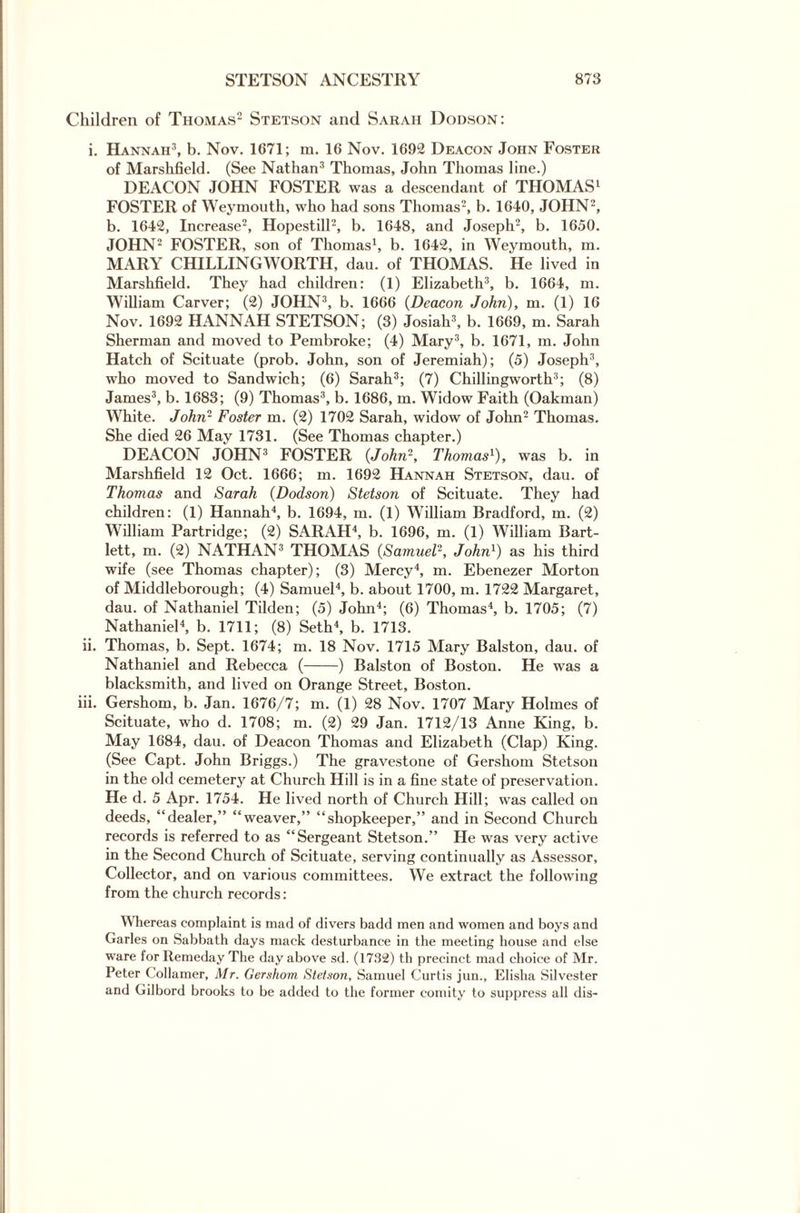 Children of Thomas2 Stetson and Sarah Dodson: i. Hannah3, b. Nov. 1671; m. 16 Nov. 1692 Deacon John Foster of Marshfield. (See Nathan3 Thomas, John Thomas line.) DEACON JOHN FOSTER was a descendant of THOMAS1 FOSTER of Weymouth, who had sons Thomas2, b. 1640, JOHN2, b. 1642, Increase2, Hopestill2, b. 1648, and Joseph2, b. 1650. JOHN2 FOSTER, son of Thomas1, b. 1642, in Weymouth, m. MARY CHILLINGWORTH, dau. of THOMAS. He lived in Marshfield. They had children: (1) Elizabeth3, b. 1664, m. William Carver; (2) JOHN3, b. 1666 (Deacon John), m. (1) 16 Nov. 1692 HANNAH STETSON; (3) Josiah3, b. 1669, m. Sarah Sherman and moved to Pembroke; (4) Mary3, b. 1671, m. John Hatch of Scituate (prob. John, son of Jeremiah); (5) Joseph3, who moved to Sandwich; (6) Sarah3; (7) Chillingworth3; (8) James3, b. 1683; (9) Thomas3, b. 1686, m. Widow Faith (Oakman) White. John- Foster m. (2) 1702 Sarah, widow of John2 Thomas. She died 26 May 1731. (See Thomas chapter.) DEACON JOHN3 FOSTER {John1, Thomas1), was b. in Marshfield 12 Oct. 1666; m. 1692 Hannah Stetson, dau. of Thomas and Sarah (Dodson) Stetson of Scituate. They had children: (1) Hannah4, b. 1694, m. (1) William Bradford, m. (2) William Partridge; (2) SARAH4, b. 1696, m. (1) William Bart¬ lett, m. (2) NATHAN3 THOMAS {Samuel1, John1) as his third wife (see Thomas chapter); (3) Mercy4, m. Ebenezer Morton of Middleborough; (4) Samuel4, b. about 1700, m. 1722 Margaret, dau. of Nathaniel Tilden; (5) John4; (6) Thomas4, b. 1705; (7) Nathaniel4, b. 1711; (8) Seth4, b. 1713. ii. Thomas, b. Sept. 1674; m. 18 Nov. 1715 Mary Balston, dau. of Nathaniel and Rebecca (-) Balston of Boston. He was a blacksmith, and lived on Orange Street, Boston. iii. Gershom, b. Jan. 1676/7; m. (1) 28 Nov. 1707 Mary Holmes of Scituate, who d. 1708; m. (2) 29 Jan. 1712/13 Anne King, b. May 1684, dau. of Deacon Thomas and Elizabeth (Clap) King. (See Capt. John Briggs.) The gravestone of Gershom Stetson in the old cemetery at Church Hill is in a fine state of preservation. He d. 5 Apr. 1754. He lived north of Church Hill; was called on deeds, “dealer,” “weaver,” “shopkeeper,” and in Second Church records is referred to as “Sergeant Stetson.” He was very active in the Second Church of Scituate, serving continually as Assessor, Collector, and on various committees. We extract the following from the church records: Whereas complaint is mad of divers badd men and women and boys and Garles on Sabbath days mack desturbance in the meeting house and else ware for Remeday The day above sd. (1732) th precinct mad choice of Mr. Peter Collamer, Mr. Gershom Stetson, Samuel Curtis jun., Elisha Silvester and Gilbord brooks to be added to the former comity to suppress all dis-