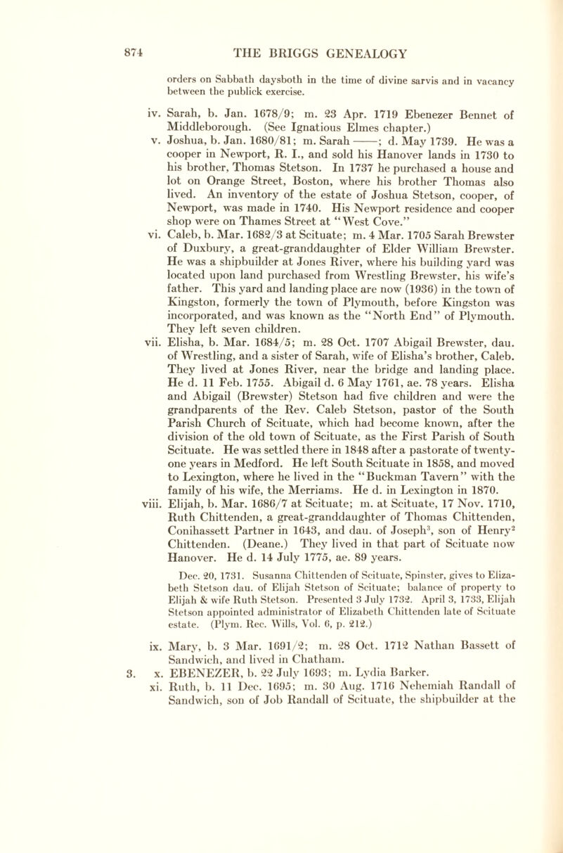 orders on Sabbath daysboth in the time of divine sarvis and in vacancy between the publick exercise. iv. Sarah, b. Jan. 1678/9; m. 23 Apr. 1719 Ebenezer Bennet of Middleborough. (See Ignatious Elmes chapter.) v. Joshua, b. Jan. 1680/81; m. Sarah-; d. May 1739. He was a cooper in Newport, R. I., and sold his Hanover lands in 1730 to his brother, Thomas Stetson. In 1737 he purchased a house and lot on Orange Street, Boston, where his brother Thomas also lived. An inventory of the estate of Joshua Stetson, cooper, of Newport, was made in 1740. His Newport residence and cooper shop were on Thames Street at “West Cove.” vi. Caleb, b. Mar. 1682/3 at Scituate; m. 4 Mar. 1705 Sarah Brewster of Duxbury, a great-granddaughter of Elder William Brewster. He was a shipbuilder at Jones River, where his building yard was located upon land purchased from Wrestling Brewster, his wife’s father. This yard and landing place are now (1936) in the town of Kingston, formerly the town of Plymouth, before Kingston was incorporated, and was known as the “North End” of Plymouth. They left seven children. vii. Elisha, b. Mar. 1684/5; m. 28 Oct. 1707 Abigail Brewster, dau. of Wrestling, and a sister of Sarah, wife of Elisha’s brother, Caleb. They lived at Jones River, near the bridge and landing place. He d. 11 Feb. 1755. Abigail d. 6 May 1761, ae. 78 years. Elisha and Abigail (Brewster) Stetson had five children and were the grandparents of the Rev. Caleb Stetson, pastor of the South Parish Church of Scituate, which had become known, after the division of the old town of Scituate, as the First Parish of South Scituate. He was settled there in 1848 after a pastorate of twenty- one years in Medford. He left South Scituate in 1858, and moved to Lexington, where he lived in the “Buckman Tavern” with the family of his wife, the Merriams. He d. in Lexington in 1870. viii. Elijah, b. Mar. 1686/7 at Scituate; m. at Scituate, 17 Nov. 1710, Ruth Chittenden, a great-granddaughter of Thomas Chittenden, Conihassett Partner in 1643, and dau. of Joseph3, son of Henry2 Chittenden. (Deane.) They lived in that part of Scituate now Hanover. He d. 14 July 1775, ae. 89 years. Dec. 20, 1731. Susanna Chittenden of Scituate, Spinster, gives to Eliza¬ beth Stetson dau. of Elijah Stetson of Scituate; balance of property to Elijah & wife Iluth Stetson. Presented 3 July 1732. April 3, 1733, Elijah Stetson appointed administrator of Elizabeth Chittenden late of Scituate estate. (Plym. Rec. Wills, Vol. 6, p. 212.) ix. Mary, b. 3 Mar. 1691/2; m. 28 Oct. 1712 Nathan Bassett of Sandwich, and lived in Chatham. 3. x. EBENEZER, b. 22 July 1693; m. Lydia Barker. xi. Ruth, b. 11 Dec. 1695; m. 30 Aug. 1716 Nehemiah Randall of Sandwich, son of Job Randall of Scituate, the shipbuilder at the