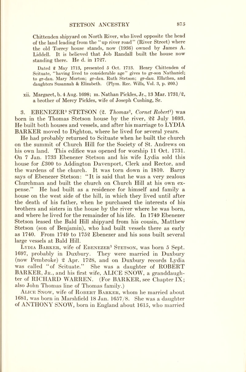 Chittenden shipyard on North River, who lived opposite the head of the land leading from the “up river road” (River Street) where the old Torrey house stands, now (1936) owned by James A. Liddell. It is believed that Job Randall built the house now standing there. He d. in 1727. Dated 2 May 1713, presented 5 Oct. 1713. Henry Chittenden of Scituate, “having lived to considerable age” gives to gr-son Nathaniel; to gr-dau. Mary Morton; gr-dau. Ruth Stetson; gr-dau. Ellathea, and daughters Susannah & Elizabeth. (Plym. Rec. Wills, Vol. 3, p. 260.) xii. Margaret, b. 4 Aug. 1698; m. Nathan Pickles, Jr., 13 Mar. 1731/2, a brother of Mercy Pickles, wife of Joseph Cushing, Sr. 3. EBENEZER3 STETSON (2. Thomas2, Cornet Robert1) was born in the Thomas Stetson house by the river, 22 July 1693. He built both houses and vessels, and after his marriage to LYDIA BARKER moved to Dighton, where he lived for several years. He had probably returned to Scituate when he built the church on the summit of Church Hill for the Society of St. Andrews on his own land. This edifice was opened for worship 11 Oct. 1731. On 7 Jan. 1733 Ebenezer Stetson and his wife Lydia sold this house for £300 to Addington Davenport, Clerk and Rector, and the wardens of the church. It was torn down in 1810. Barry says of Ebenezer Stetson: “It is said that he was a very zealous Churchman and built the church on Church Hill at his own ex¬ pense.” He had built as a residence for himself and family a house on the west side of the hill, in which they lived until after the death of his father, when he purchased the interests of his brothers and sisters in the house by the river where he was born, and where he lived for the remainder of his life. In 1749 Ebenezer Stetson leased the Bald Hill shipyard from his cousin, Matthew Stetson (son of Benjamin), who had built vessels there as early as 1740. From 1749 to 1752 Ebenezer and his sons built several large vessels at Bald Hill. Lydia Barker, wife of Ebenezer3 Stetson, was born 5 Sept. 1697, probably in Duxbury. They were married in Duxbury (now Pembroke) 2 Apr. 1728, and on Duxbury records Lydia was called “of Scituate.” She was a daughter of ROBERT BARKER, Jr., and his first wife, ALICE SNOW, a granddaugh¬ ter of RICHARD WARREN. (For BARKER, see Chapter IX; also John Thomas line of Thomas family.) Alice Snow, wife of Robert Barker, whom he married about 1681, was born in Marshfield 18 Jan. 1657/8. She was a daughter of ANTHONY SNOW, born in England about 1615, who married