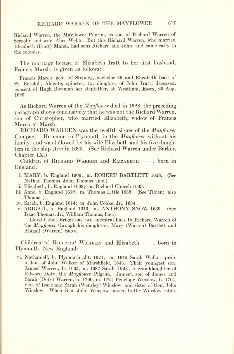 Richard Warren, the Mayflower Pilgrim, as son of Richard Warren of Scroobv and wife, Alice Webb. But this Richard Warren, who married Elizabeth (Ivatt) Marsh, had sons Richard and John, and came early to the colonics. The marriage license of Elizabeth Iratt to her first husband, Francis Marsh, is given as follows: Francis March, gent, of Stepney, bachelor 26 and Elizabeth Iratt of St. Botolph, Aldgate, spinster, 15, daughter of John Iratt, deceased, consent of Hugh Bowman her stepfather, at Westham, Essex, 20 Aug. 1629. As Richard Warren of the Mayflower died in 1628, the preceding paragraph shows conclusively that he was not the Richard Warren, son of Christopher, who married Elizabeth, widow of Francis March or Marsh. RICHARD WARREN was the twelfth signer of the Mayflower Compact. He came to Plymouth in the Mayflower without his family, and was followed by his wife Elizabeth and his five daugh¬ ters in the ship Ann in 1623. (See Richard Warren under Barker, Chapter IX.) Children of Richard Warren and Elizabeth -, born in England: i. MARY, b. England 1606; m. ROBERT BARTLETT 1628. (See Nathan Thomas, John Thomas, line.) ii. Elizabeth, b. England 1608; m. Richard Church 1633. iii. Anne, b. England 1612; m. Thomas Little 1633. (See Tilden; also Thomas.) iv. Sarah, b. England 1614; m. John Cooke, Jr., 1634. v. ABIGAIL, b. England 1616; m. ANTHONY SNOW 1639. (See Isaac Thomas, Jr., William Thomas, line.) Lloyd Cabot Briggs has two ancestral lines to Richard Warren of the Mayflower through his daughters, Mary (Warren) Bartlett and Abigail (Warren) Snow. Children of Richard1 Warren and Elizabeth -, born in Plymouth, New England: vi. Nathaniel2, b. Plymouth abt. 1624; m. 1645 Sarah Walker, prob. a dau. of John Walker of Marshfield, 1643. Their youngest son, James3 Warren, b. 1665, m. 1687 Sarah Doty, a granddaughter of Edward Doty, the Mayflower Pilgrim. James4, son of James and Sarah (Doty) Warren, b. 1700, m. 1724 Penelope Winslow, b. 1704, dau. of Isaac and Sarah (Wensley) Winslow, and sister of Gen. John Winslow. When Gen. John Winslow moved to the Winslow estate