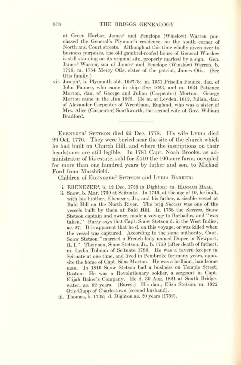 at Green Harbor, James4 and Penelope (Winslow) Warren pur¬ chased the General’s Plymouth residence, on the south corner of North and Court streets. Although at this time wholly given over to business purposes, the old gambrel-roofed house of General Winslow is still standing on its original site, properly marked by a sign. Gen. James6 Warren, son of James4 and Penelope (Winslow) Warren, b. 1726, m. 1754 Mercy Otis, sister of the patriot, James Otis. (See Otis family.) vii. Joseph'-, b. Plymouth abt. 1627/8; m. 1651 Priscilla Faunce, dau. of John Faunce, who came in ship Ann 1623, and m. 1634 Patience Morton, dau. of George and Julian (Carpenter) Morton. George Morton came in the Ann 1623. He m. at Leyden, 1612, Julian, dau. of Alexander Carpenter of Wrentham, England, who was a sister of Mrs. Alice (Carpenter) Southworth, the second wife of Gov. William Bradford. Ebenezer3 Stetson died 22 Dec. 1778. His wife Lydia died 20 Oct. 1776. They were buried near the site of the church which he had built on Church Hill, and where the inscriptions on their headstones are still legible. In 1781 Capt. Noah Brooks, as ad¬ ministrator of his estate, sold for £410 the 100-acre farm, occupied for more than one hundred years by father and son, to Michael Ford from Marshfield. Children of Ebenezer3 Stetson and Lydia Barker: i. EBENEZER4, b. 12 Dec. 1728 in Dighton; m. Hannah Hall. ii. Snow, b. Mar. 1730 at Scituate. In 1749, at the age of 19, he built, with his brother, Ebenezer, Jr., and his father, a sizable vessel at Bald Hill on the North River. The brig Success was one of the vessels built by them at Bald Hill. In 1758 the Success, Snow Stetson captain and owner, made a voyage to Barbados, and “was taken.” Barry says that Capt. Snow Stetson d. in the West Indies, ae. 27. It is apparent that he d. on this voyage, or was killed when the vessel was captured. According to the same authority, Capt. Snow Stetson “married a French lady named Dupee in Newport, R. I.” Their son, Snow Stetson, Jr., b. 1759 (after death of father), m. Lydia Tolman of Scituate 1780. He was a tavern keeper in Scituate at one time, and lived in Pembroke for many years, oppo¬ site the home of Capt. Silas Morton. He was a brilliant, handsome man. In 1816 Snow Stetson had a business on Temple Street, Boston. He was a Revolutionary soldier, a sergeant iii Capt. Elijah Baker’s Company. He d. 30 Aug. 1821 at South Bridge- water, ae. 62 years. (Barry.) His dau., Eliza Stetson, m. 1825 Otis Clapp of Charlestown (second husband). iii. Thomas, b. 1732; d. Dighton ae. 20 years (1752).