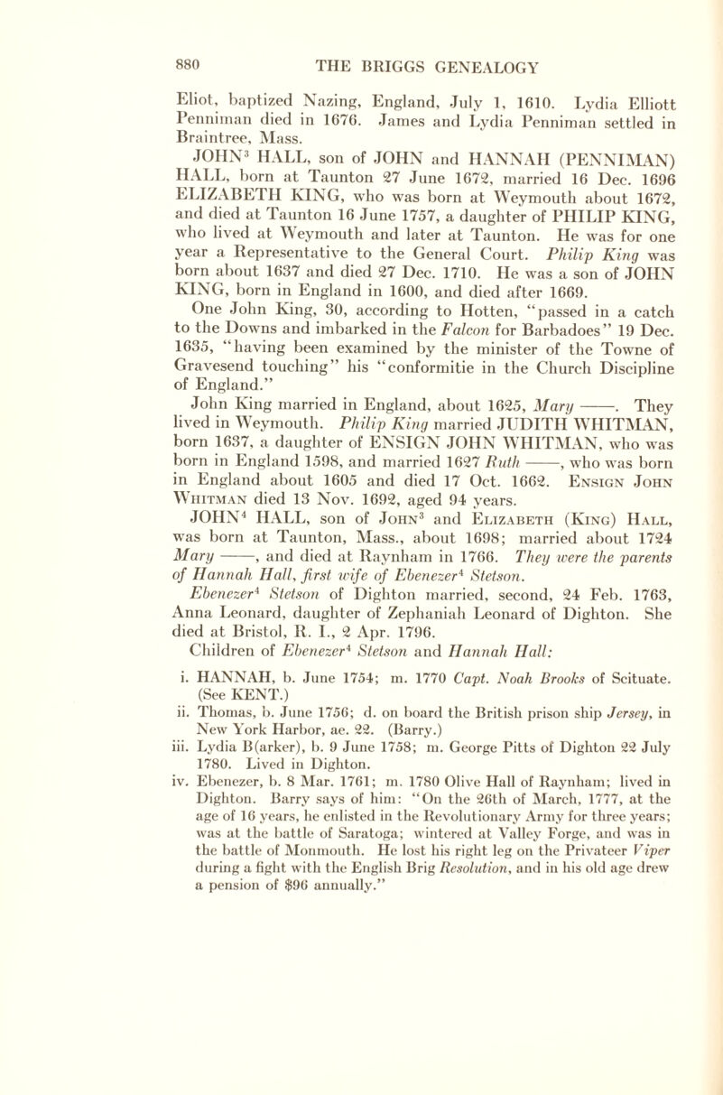 Eliot, baptized Nazing, England, July 1, 1610. Lydia Elliott Penniman died in 1670. James and Lydia Penniman settled in Braintree, Mass. JOHN3 HALL, son of JOHN and HANNAH (PENNIMAN) HALL, born at Taunton 27 June 1672, married 16 Dec. 1696 ELIZABETH KING, who was born at Weymouth about 1672, and died at Taunton 16 June 1757, a daughter of PHILIP KING, who lived at Weymouth and later at Taunton. He was for one year a Representative to the General Court. Philip King was born about 1637 and died 27 Dec. 1710. He was a son of JOHN KING, born in England in 1600, and died after 1669. One John King, 30, according to Hotten, “passed in a catch to the Downs and imbarked in the Falcon for Barbadoes” 19 Dec. 1635, “having been examined by the minister of the Towne of Gravesend touching” his “conformitie in the Church Discipline of England.” John King married in England, about 1625, Mary-. They lived in Weymouth. Philip King married JUDITH WHITMAN, born 1637, a daughter of ENSIGN JOHN WHITMAN, who was born in England 1598, and married 1627 Ruth-, who was born in England about 1605 and died 17 Oct. 1662. Ensign John \\ hitman died 13 Nov. 1692, aged 94 years. JOHN4 HALL, son of John3 and Elizabeth (King) Hall, was born at Taunton, Mass., about 1698; married about 1724 Mary-, and died at Raynham in 1766. They were the parents of Hannah Hall, first wife of Ebenezer4 Stetson. Ebenezer* Stetson of Dighton married, second, 24 Feb. 1763, Anna Leonard, daughter of Zephaniah Leonard of Dighton. She died at Bristol, R. I., 2 Apr. 1796. Children of Ebenezer4 Stetson and Hannah Hall: i. HANNAH, b. June 1754; m. 1770 Capt. Noah Brooks of Scituate. (See KENT.) ii. Thomas, b. June 1756; d. on board the British prison ship Jersey, in New York Harbor, ae. 22. (Barry.) iii. Lydia B(arker), b. 9 June 1758; in. George Pitts of Dighton 22 July 1780. Lived in Dighton. iv. Ebenezer, b. 8 Mar. 1761; in. 1780 Olive Hall of Raynham; lived in Dighton. Barry says of him: “On the 26th of March, 1777, at the age of 16 years, he enlisted in the Revolutionary Army for three years; was at the battle of Saratoga; wintered at Valley Forge, and was in the battle of Monmouth. He lost his right leg on the Privateer Viper during a fight with the English Brig Resolution, and in his old age drew a pension of $96 annually.”