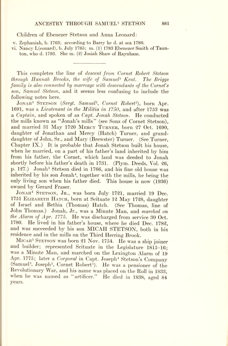 Children of Ebenezer Stetson and Anna Leonard: v. Zephaniah, b. 1703; according to Barry he d. at sea 1780. vi. Nancy L(eonard), b. July 1705; m. (1) 1783 Ebenezer Smith of Taun¬ ton, who d. 1793. She m. (2) Josiah Shaw of Raynham. This completes the line of descent from Cornet Robert Stetson through Hannah Brooks, the wife of SarnucC Kent. The Briggs family is also connected by marriage with descendants of the Cornet's son, Samuel Stetson, and it seems less confusing to include the following notes here. Jonah3 Stetson (Sergt. Samuel2, Cornet Robert1), born Apr. 1691, was a Lieutenant in the Militia in 1750, and after 1753 was a Captain, and spoken of as Capt. Jonah Stetson. He conducted the mills known as “Jonah’s mills” (see Sons of Cornet Stetson), and married 31 May 1720 Mercy Turner, born 27 Oct. 1690, daughter of Jonathan and Mercy (Hatch) Turner, and grand¬ daughter of John, Sr., and Mary (Brewster) Turner. (See Turner, Chapter IX.) It is probable that Jonah Stetson built his house, when he married, on a part of his father’s land inherited by him from his father, the Cornet, which land was deeded to Jonah shortly before his father’s death in 1731. (Plym. Deeds, Vol. 26, p. 127.) Jonah3 Stetson died in 1766, and his fine old house was inherited by his son Jonah4, together with the mills, he being the only living son when his father died. This house is now (1936) owned by Gerard Fraser. Jonah4 Stetson, Jr., was born July 1721, married 19 Dec. 1751 Elizabeth Hatch, born at Scituate 12 May 1728, daughter of Israel and Bethia (Thomas) Hatch. (See Thomas, line of John Thomas.) Jonah, Jr., was a Minute Man, and marched on the Alarm of Apr. 1775. He was discharged from service 30 Oct. 1780. He lived in his father’s house, where he died Dec. 1782, and was succeeded by his son MICAH STETSON, both in his residence and in the mills on the Third Herring Brook. Micah5 Stetson was born 21 Nov. 1754. He was a ship joiner and builder; represented Scituate in the Legislature 1815-16; was a Minute Man, and marched on the Lexington Alarm of 19 Apr. 1775; later a Corporal in Capt. Joseph4 Stetson’s Company (Samuel3, Joseph2, Cornet Robert1). He was a pensioner of the Revolutionary War, and his name was placed on the Roll in 1833, when he was named as “artificer.” He died in 1838, aged 84 years.