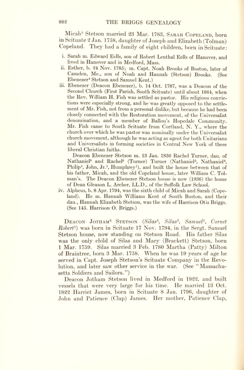 Micah5 Stetson married 23 Mar. 1783, Sarah Copeland, born in Scituate 2 Jan. ] 758, daughter of Joseph and Elizabeth (Tolman) Copeland. They had a family of eight children, born in Scituate: i. Sarah m. Edward Eells, son of Robert Lenthal Eells of Hanover, and lived in Hanover and in Medford, Mass. ii. Esther, b. 24 Nov. 1785; m. Capt. Noah Brooks of Boston, later of Camden, Me., son of Noah and Hannah (Stetson) Brooks. (See Ebenezer4 Stetson and Samuel Kent.) iii. Ebenezer (Deacon Ebenezer), b. 14 Oct. 1787, was a Deacon of the Second Church (First Parish, South Scituate) until about 1864, when the Rev. William H. Fish was settled as pastor. His religious convic¬ tions were especially strong, and he was greatly opposed to the settle¬ ment of Mr. Fish, not from a personal dislike, but because he had been closely connected writh the Restoration movement, of the Universalist denomination, and a member of Ballou’s Hopedale Community. Mr. Fish came to South Scituate from Cortland, N. Y., where the church over which he was pastor was nominally under the Universalist church movement, although he was acting as agent for both Unitarians and Universalists in forming societies in Central New York of these liberal Christian faiths. Deacon Ebenezer Stetson m. 13 Jan. 1836 Rachel Turner, dau. of Nathaniel6 and Rachel6 (Turner) Turner (Nathaniel5, Nathaniel4, Philip3, John, Jr.2, Humphrey1), and built the house between that of his father, Micah, and the old Copeland house, later William C. Tol¬ man’s. The Deacon Ebenezer Stetson house is now (1936) the home of Dean Gleason L. Archer, LL.D., of the Suffolk Law School. iv. Alpheus, b. 8 Apr. 1794, was the sixth child of Micah and Sarah (Cope¬ land). He m. Hannah Williams Kent of South Boston, and their dau., Hannah Elizabeth Stetson, was the wTife of Harrison Otis Briggs. (See 145. Harrison O. Briggs.) Deacon Jotiiam5 Stetson (Silas4, Silas3, Samuel2, Cornet Robert1) was born in Scituate 17 Nov. 1794, in the Sergt. Samuel Stetson house, now standing on Stetson Road. His father Silas was the only child of Silas and Mary (Brackett) Stetson, born 1 Mar. 1759. Silas married 3 Feb. 1780 Martha (Patty) Milton of Braintree, born 3 Mar. 1758. When he was 19 years of age he served in Capt. Joseph Stetson’s Scituate Company in the Revo¬ lution, and later saw other service in the war. (See “Massachu¬ setts Soldiers and Sailors.”) Deacon Jotham Stetson lived in Medford in 1822, and built vessels that were very large for his time. lie married 13 Oct. 1822 Harriet James, born in Scituate 8 Jan. 1796, daughter of John and Patience (Clap) James. Her mother, Patience Clap,