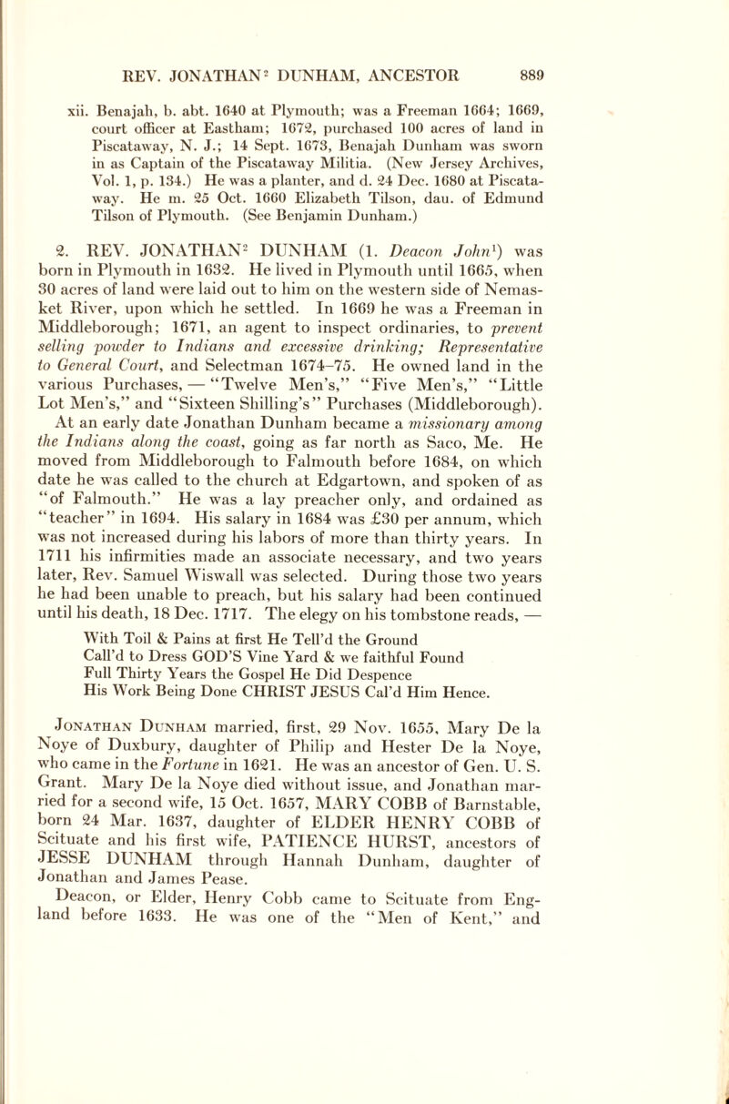 xii. Benajah, b. abt. 1640 at Plymouth; was a Freeman 1664; 1669, court officer at Eastham; 1672, purchased 100 acres of land in Piscataway, N. J.; 14 Sept. 1673, Benajah Dunham was sworn in as Captain of the Piscataway Militia. (New Jersey Archives, Vol. 1, p. 134.) He was a planter, and d. 24 Dec. 1680 at Piscata- way. He m. 25 Oct. 1660 Elizabeth Tilson, dau. of Edmund Tilson of Plymouth. (See Benjamin Dunham.) 2. REV. JONATHAN2 DUNHAM (1. Deacon John1) was born in Plymouth in 1632. He lived in Plymouth until 1665, when 30 acres of land were laid out to him on the western side of Nemas- ket River, upon which he settled. In 1669 he was a Freeman in Middleborough; 1671, an agent to inspect ordinaries, to 'prevent selling powder to Indians and excessive drinking; Representative to General Court, and Selectman 1674-75. He owned land in the various Purchases, — “Twelve Men’s,” “Five Men’s,” “Little Lot Men’s,” and “Sixteen Shilling’s” Purchases (Middleborough). At an early date Jonathan Dunham became a missionary among the Indians along the coast, going as far north as Saco, Me. He moved from Middleborough to Falmouth before 1684, on which date he was called to the church at Edgartown, and spoken of as “of Falmouth.” He was a lay preacher only, and ordained as “teacher” in 1694. His salary in 1684 was £30 per annum, which was not increased during his labors of more than thirty years. In 1711 his infirmities made an associate necessary, and two years later, Rev. Samuel Wiswall was selected. During those two years he had been unable to preach, but his salary had been continued until his death, 18 Dec. 1717. The elegy on his tombstone reads, — With Toil & Pains at first He Tell’d the Ground Call’d to Dress GOD’S Vine Yard & we faithful Found Full Thirty Years the Gospel He Did Despence His Work Being Done CHRIST JESUS Cal’d Him Hence. Jonathan Dunham married, first, 29 Nov. 1655, Mary De la Noye of Duxbury, daughter of Philip and Hester De la Noye, who came in the Fortune in 1621. He was an ancestor of Gen. U. S. Grant. Mary De la Noye died without issue, and Jonathan mar¬ ried for a second wife, 15 Oct. 1657, MARY COBB of Barnstable, born 24 Mar. 1637, daughter of ELDER HENRY COBB of Scituate and his first wife, PATIENCE HURST, ancestors of JESSE DUNHAM through Hannah Dunham, daughter of Jonathan and James Pease. Deacon, or Elder, Henry Cobb came to Scituate from Eng¬ land before 1633. He was one of the “Men of Kent,” and