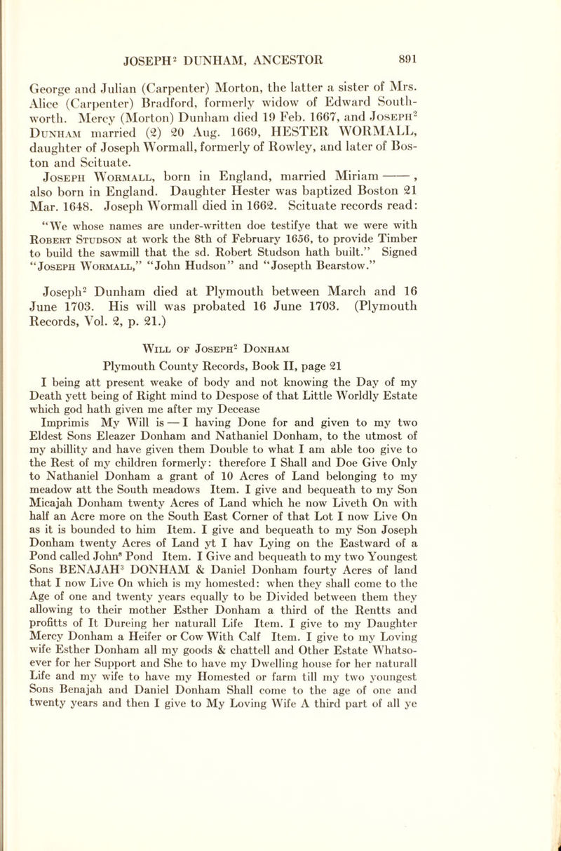 George and Julian (Carpenter) Morton, the latter a sister of Mrs. Alice (Carpenter) Bradford, formerly widow of Edward South- worth. Mercy (Morton) Dunham died 19 Feb. 16(57, and Joseph2 Dunham married (2) 20 Aug. 1669, HESTER WORMALL, daughter of Joseph Wormall, formerly of Rowley, and later of Bos¬ ton and Scituate. Joseph Wormall, born in England, married Miriam-, also born in England. Daughter Hester was baptized Boston 21 Mar. 1648. Joseph Wormall died in 1662. Scituate records read: “We whose names are under-written doe testifye that we were with Robert Studson at work the 8th of February 1656, to provide Timber to build the sawmill that the sd. Robert Studson hath built.” Signed “Joseph Wormall,” “John Hudson” and “Josepth Bearstow.” Joseph2 Dunham died at Plymouth between March and 16 June 1703. His will was probated 16 June 1703. (Plymouth Records, Vol. 2, p. 21.) Will of Joseph2 Donham Plymouth County Records, Book II, page 21 I being att present weake of body and not knowing the Day of my Death yett being of Right mind to Despose of that Little W7orldly Estate which god hath given me after my Decease Imprimis My Will is — I having Done for and given to my two Eldest Sons Eleazer Donham and Nathaniel Donham, to the utmost of my abillity and have given them Double to what I am able too give to the Rest of my children formerly: therefore I Shall and Doe Give Only to Nathaniel Donham a grant of 10 Acres of Land belonging to my meadow att the South meadows Item. I give and bequeath to my Son Micajah Donham twenty Acres of Land which he now Liveth On with half an Acre more on the South East Corner of that Lot I now Live On as it is bounded to him Item. I give and bequeath to my Son Joseph Donham twenty Acres of Land yt I hav Lying on the Eastward of a Pond called John8 Pond Item. I Give and bequeath to my two Youngest Sons BENAJAH3 DONHAM & Daniel Donham fourty Acres of land that I now Live On which is my homested: when they shall come to the Age of one and twenty years equally to be Divided between them they allowing to their mother Esther Donham a third of the Rentts and profitts of It Dureing her naturall Life Item. I give to my Daughter Mercy Donham a Heifer or Cow With Calf Item. I give to my Loving wife Esther Donham all my goods & ehattell and Other Estate Whatso¬ ever for her Support and She to have my Dwelling house for her naturall Life and my wife to have my Homested or farm till my two youngest Sons Benajah and Daniel Donham Shall come to the age of one and twenty years and then I give to My Loving Wife A third part of all ye