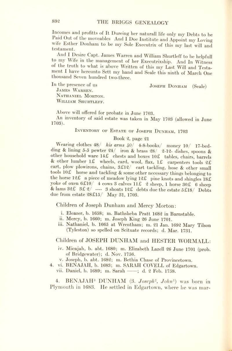 Incomes and profitts of It Dureing her naturall life only my Debts to be I aid Out ot the moveables And I Doe Institute and Appoint my Loving wife Esther Donham to be my Sole Executrix of this my last will and testament. And I Desire Capt. James Warren and William Shurtleff to be helpfull to my Wife in the management of her Executrixship. And In Witness of the truth to what is above Written of this my Last Will and Testa¬ ment I have hereunto Sett my hand and Seale this ninth of March One thousand Seven hundred two-three. In the presence of us Joseph Donham (Seale) James Warren. Nathaniel Morton. William Shurtleff. Above will offered for probate in June 1703. An inventory of said estate was taken in May 1703 (allowed in June 1703). Inventory of Estate of Joseph Dunham, 1703 Book 2, page 21 Wearing clothes 48/ his arms 40/ 4-8-books/ money 10/ 17-bed¬ ding & lining 5-5 pewter 24/ iron & brass 28/ 2-12- dishes, spoons & other household ware 14£ chests and boxes 10£ tables, chairs, barrels & other lumber l£ wheels, card, wool, flax, l£ carpenters tools 2£ cart, plow plowirons, chains, 3£l2/ cart tackling, hose & other small tools 10£ horse and tackling & some other necessary things belonging to the horse 12£ a piece of meadow lying 12£ pine knots and shingles 18£ yoke of oxen 6£l0/ 4 cows 3 calves ll£ 2 sheep, 1 horse 30£ 6 sheep & lams 32£ 3£ 2/ — 3 shoats 12£ debts due the estate 5£l8/ Debts due from estate 28£l5/ May 31, 1703. Children of Joseph Dunham and Mercy Morton: i. Eleazer, b. 1658; m. Bathsheba Pratt 1682 in Barnstable. ii. Mercy, b. 1660; m. Joseph King 26 June 1701. iii. Nathaniel, b. 1665 at Wrentham; m. 21 Jan. 1692 Mary Tilson (Tyleston) so spelled on Scituate records; d. Mar. 1731. Children of JOSEPH DUNHAM and HESTER WORMALL: iv. Micajah, b. abt. 1680; m. Elizabeth Lazell 26 June 1701 (prob. of Bridgewater); d. Nov. 1756. v. Joseph, b. abt. 1682; m. Bethia Chase of Provincetown. 4. vi. BENAJAH, b. 1683; in. SARAH COVELL of Edgartown. vii. Daniel, b. 1689; m. Sarah -; d. 2 Feb. 1758. 4. BENAJAH* DUNHAM (3. Joseph-, John1) was born in Plymouth in 1(583. He settled in Edgartown, where he was mar-