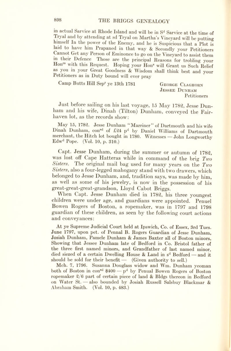 in actual Sarvice at Rhode Island and will be in Sd Sarvice at the time of Tryal and by attending at sd Tryal on Martha’s Vineyard will be putting himself In the power of the Enemy, and he is Suspicious that a Plot is laid to have him Prapaned in that way & Secondly your Petitioners Cannot Get any Person of Eminonce to go on the Vineyard to assist them in their Defence Phose are the principal Reasons for trobling your Hon with this Request. Hoping your Hon8 will Grant us Such Relief as you in your Great Goodness & Wisdom shall think best and your Petitioners as in Duty bound will ever pray Camp Butts Hill Sepr ye 13th 1781 George Claghorn Jessee Dunham Petitioners Just before sailing on his last voyage, 15 May 1782, Jesse Dun¬ ham and his wife, Dinah (Tilton) Dunham, conveyed the Fair- haven lot, as the records show: May 15, 1782. Jesse Dunham “Marriner” of Dartmouth and his wife Dinah Dunham, consd of £24 pd by Daniel Williams of Dartmouth merchant, the Hitch lot bought in 1780. Witnesses — John Longworthv Edwd Pope. (Vol. 10, p. 310.) Capt. Jesse Dunham, during the summer or autumn of 1782, was lost off Cape Hatteras while in command of the brig Two Sisters. The original mail bag used for many years on the Tiro Sisters, also a four-legged mahogany stand with two drawers, which belonged to Jesse Dunham, and, tradition says, was made by him, as well as some of his jewelry, is now in the possession of his great-great-great-grandson, Lloyd Cabot Briggs. When Capt. Jesse Dunham died in 1782, his three youngest children were under age, and guardians were appointed. Penuel Bowen Rogers of Boston, a ropemaker, was in 1797 and 1798 guardian of these children, as seen by the following court actions and conveyances: At ye Supreme Judicial Court held at Ipswich, Co. of Essex, 3rd Tues. June 1797, upon pet. of Pennal B. Rogers Guardian of Jesse Dunham, Josiah Dunham, Pamele Dunham & James Baxter all of Boston minors. Showing that Jessee Dimham late of Bedford in Co. Bristol father of the three first named minors, and Grandfather of last named minor, died siezed of a certain Dwelling House & Land in sd Bedford — and it should be sold for their benefit — (Given authority to sell.) Mch. 7, 1796. Susanna Douglass widow and Wm. Dunham yeoman both of Boston in consd $400 — pd by Penual Bowen Rogers of Boston ropemaker 2/6 part of certain piece of land & Bldgs thereon in Bedford on Water St. — also bounded by Josiah Russell Salsbuy Blackmar & Abraham Smith. (Vol. 10, p. 483.)