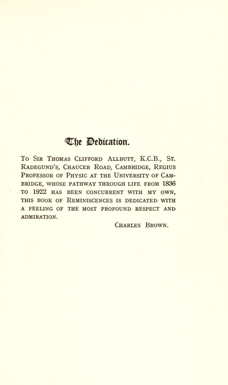 C!)t JDetucation. To Sir Thomas Clifford Allbutt, K.C.B., St. Radegund’s, Chaucer Road, Cambridge, Regius Professor of Physic at the University of Cam¬ bridge, WHOSE PATHWAY THROUGH LIFE FROM 1836 TO 1922 HAS BEEN CONCURRENT WITH MY OWN, THIS BOOK OF REMINISCENCES IS DEDICATED WITH A FEELING OF THE MOST PROFOUND RESPECT AND ADMIRATION. Charles Brown.