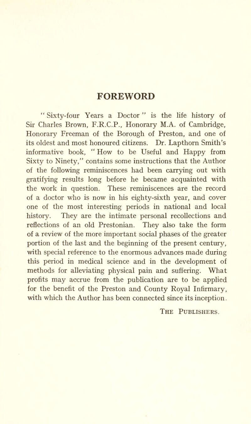 FOREWORD “ Sixty-four Years a Doctor ” is the life history of Sir Charles Brown, F.R.C.P., Honorary M.A. of Cambridge, Honorary Freeman of the Borough of Preston, and one of its oldest and most honoured citizens. Dr. Lapthorn Smith’s informative book,  How to be Useful and Happy from Sixty to Ninety,” contains some instructions that the Author of the following reminiscences had been carrying out with gratifying results long before he became acquainted with the work in question. These reminiscences are the record of a doctor who is now in his eighty-sixth year, and cover one of the most interesting periods in national and local history. They are the intimate personal recollections and reflections of an old Prestonian. They also take the form of a review of the more important social phases of the greater portion of the last and the beginning of the present century, with special reference to the enormous advances made during this period in medical science and in the development of methods for alleviating physical pain and suffering. What profits may accrue from the publication are to be applied for the benefit of the Preston and County Royal Infirmary, with which the Author has been connected since its inception. The Publishers.