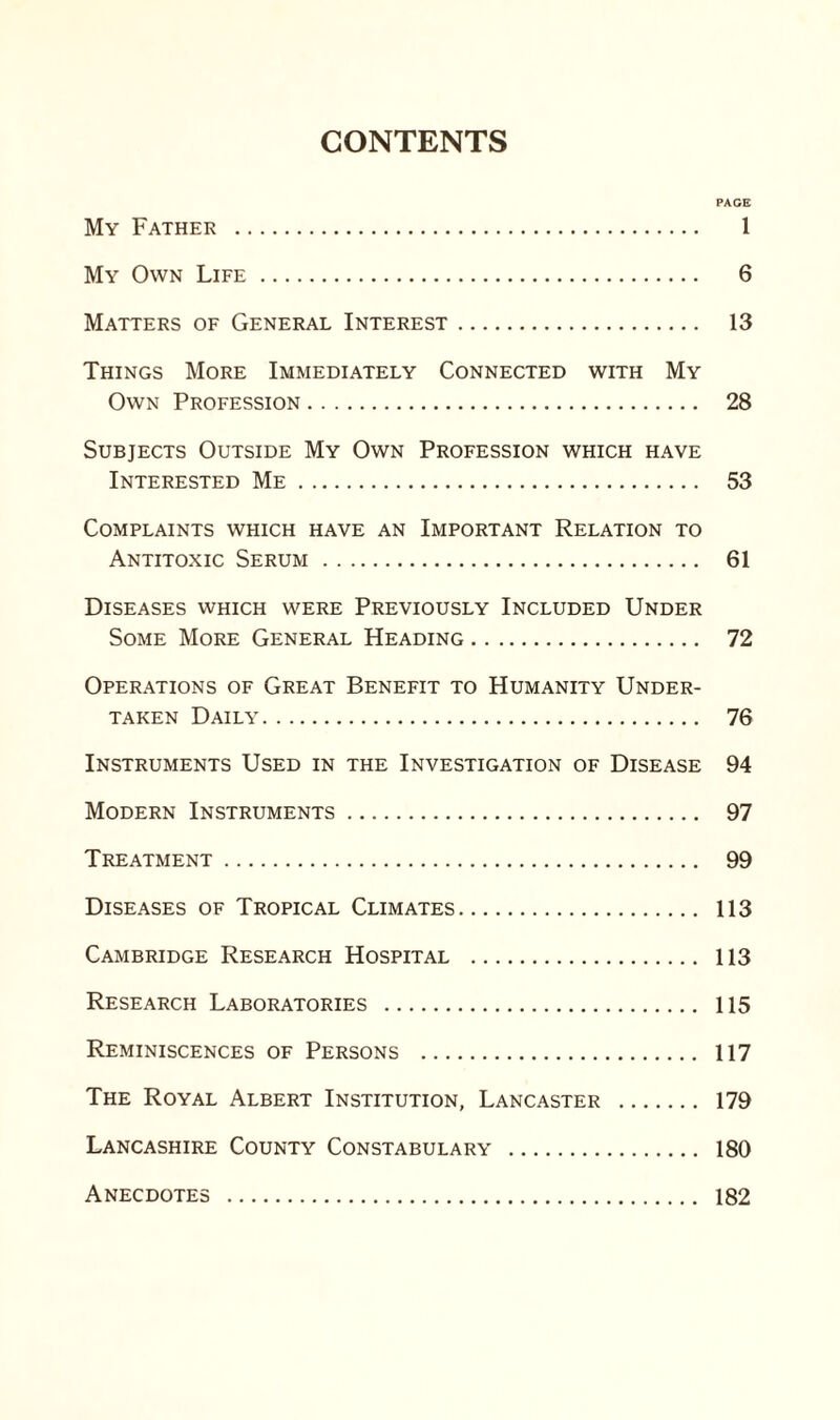 CONTENTS PAGE My Father . 1 My Own Life. 6 Matters of General Interest. 13 Things More Immediately Connected with My Own Profession. 28 Subjects Outside My Own Profession which have Interested Me. 53 Complaints which have an Important Relation to Antitoxic Serum. 61 Diseases which were Previously Included Under Some More General Heading. 72 Operations of Great Benefit to Humanity Under¬ taken Daily. 76 Instruments Used in the Investigation of Disease 94 Modern Instruments. 97 Treatment. 99 Diseases of Tropical Climates. 113 Cambridge Research Hospital . 113 Research Laboratories . 115 Reminiscences of Persons . 117 The Royal Albert Institution, Lancaster . 179 Lancashire County Constabulary . 180 Anecdotes . 182