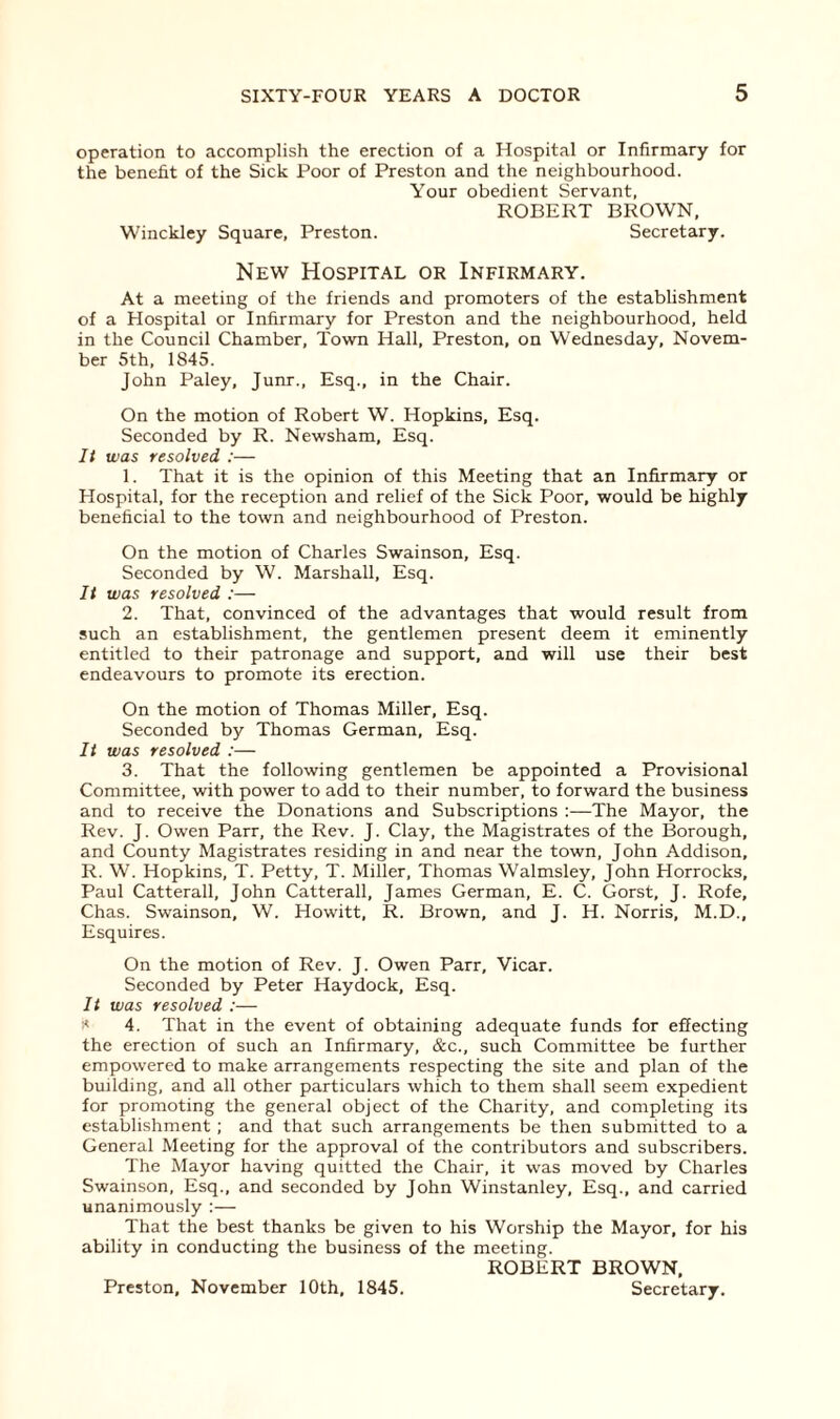 operation to accomplish the erection of a Hospital or Infirmary for the benefit of the Sick Poor of Preston and the neighbourhood. Your obedient Servant, ROBERT BROWN, Winckley Square, Preston. Secretary. New Hospital or Infirmary. At a meeting of the friends and promoters of the establishment of a Hospital or Infirmary for Preston and the neighbourhood, held in the Council Chamber, Town Hall, Preston, on Wednesday, Novem¬ ber 5th, 1S45. John Paley, Junr., Esq., in the Chair. On the motion of Robert W. Hopkins, Esq. Seconded by R. Newsham, Esq. It was resolved :— 1. That it is the opinion of this Meeting that an Infirmary or Hospital, for the reception and relief of the Sick Poor, would be highly beneficial to the town and neighbourhood of Preston. On the motion of Charles Swainson, Esq. Seconded by W. Marshall, Esq. It was resolved :— 2. That, convinced of the advantages that would result from such an establishment, the gentlemen present deem it eminently entitled to their patronage and support, and will use their best endeavours to promote its erection. On the motion of Thomas Miller, Esq. Seconded by Thomas German, Esq. It was resolved :— 3. That the following gentlemen be appointed a Provisional Committee, with power to add to their number, to forward the business and to receive the Donations and Subscriptions :—The Mayor, the Rev. J. Owen Parr, the Rev. J. Clay, the Magistrates of the Borough, and County Magistrates residing in and near the town, John Addison, R. W. Hopkins, T. Petty, T. Miller, Thomas Walmsley, John Horrocks, Paul Catterall, John Catterall, James German, E. C. Gorst, J. Rofe, Chas. Swainson, W. Howitt, R. Brown, and J. H. Norris, M.D., Esquires. On the motion of Rev. J. Owen Parr, Vicar. Seconded by Peter Haydock, Esq. It was resolved :— * 4. That in the event of obtaining adequate funds for effecting the erection of such an Infirmary, &c., such Committee be further empowered to make arrangements respecting the site and plan of the building, and all other particulars which to them shall seem expedient for promoting the general object of the Charity, and completing its establishment; and that such arrangements be then submitted to a General Meeting for the approval of the contributors and subscribers. The Mayor having quitted the Chair, it was moved by Charles Swainson, Esq., and seconded by John Winstanley, Esq., and carried unanimously :— That the best thanks be given to his Worship the Mayor, for his ability in conducting the business of the meeting. ROBERT BROWN, Secretary. Preston, November 10th, 1845.