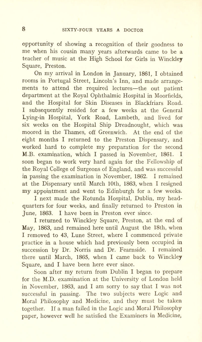 opportunity of showing a recognition of their goodness to me when his cousin many years afterwards came to be a teacher of music at the High School for Girls in Winckley Square, Preston. On my arrival in London in January, 1861, I obtained rooms in Portugal Street, Lincoln’s Inn, and made arrange¬ ments to attend the required lectures—the out patient department at the Royal Ophthalmic Hospital in Moorfields, and the Hospital for Skin Diseases in Blackfriars Road. I subsequently resided for a few weeks at the General Lying-in Hospital, York Road, Lambeth, and lived for six weeks on the Hospital Ship Dreadnought, which was moored in the Thames, off Greenwich. At the end of the eight months I returned to the Preston Dispensary, and worked hard to complete my preparation for the second M.B. examination, which I passed in November, 1861. I soon began to work very hard again for the Fellowship of the Royal College of Surgeons of England, and was successful in passing the examination in November, 1862. I remained at the Dispensary until March 10th, 1863, when I resigned my appointment and went to Edinburgh for a few weeks. I next made the Rotunda Hospital, Dublin, my head¬ quarters for four weeks, and finally returned to Preston in June, 1863. I have been in Preston ever since. I returned to Winckley Square, Preston, at the end of May, 1863, and remained here until August the 18th, when I removed to 43, Lune Street, where I commenced private practice in a house which had previously been occupied in succession by Dr. Norris and Dr. Fearnside. I remained there until March, 1865, when I came back to Winckley Square, and I have been here ever since. Soon after my return from Dublin I began to prepare for the M.D. examination at the University of London held in November, 1863, and I am sorry to say that I was not successful in passing. The two subjects were Logic and Moral Philosophy and Medicine, and they must be taken together. If a man failed in the Logic and Moral Philosophy paper, however well he satisfied the Examiners in Medicine,