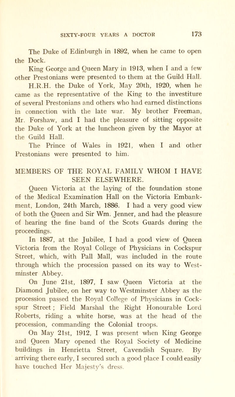 The Duke of Edinburgh in 1892, when he came to open the Dock. King George and Queen Mary in 1913, when I and a few other Prestonians were presented to them at the Guild Hall. H.R.H. the Duke of York, May 20th, 1920, when he came as the representative of the King to the investiture of several Prestonians and others who had earned distinctions in connection with the late war. My brother Freeman, Mr. Forshaw, and I had the pleasure of sitting opposite the Duke of York at the luncheon given by the Mayor at the Guild Hall. The Prince of Wales in 1921, when I and other Prestonians were presented to him. MEMBERS OF THE ROYAL FAMILY WHOM I HAVE SEEN ELSEWHERE. Queen Victoria at the laying of the foundation stone of the Medical Examination Hall on the Victoria Embank¬ ment, London, 24th March, 1886. I had a very good view of both the Queen and Sir Wm. Jenner, and had the pleasure of hearing the fine band of the Scots Guards during the proceedings. In 1887, at the Jubilee, I had a good view of Queen Victoria from the Royal College of Physicians in Cockspur Street, which, with Pall Mall, was included in the route through which the procession passed on its way to West¬ minster Abbey. On June 21st, 1897, I saw Queen Victoria at the Diamond Jubilee, on her way to Westminster Abbey as the procession passed the Roj^al College of Physicians in Cock¬ spur Street ; Field Marshal the Right Honourable Lord Roberts, riding a white horse, was at the head of the procession, commanding the Colonial troops. On May 21st, 1912, I was present when King George and Queen Mary opened the Royal Society of Medicine buildings in Henrietta Street, Cavendish Square. By arriving there early, I secured such a good place I could easily have touched Her Majesty’s dress.