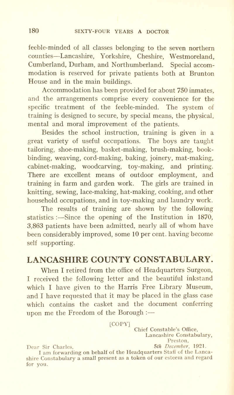 feeble-minded of all classes belonging to the seven northern counties—Lancashire, Yorkshire, Cheshire, Westmoreland, Cumberland, Durham, and Northumberland. Special accom¬ modation is reserved for private patients both at Brunton House and in the main buildings. Accommodation has been provided for about 750 inmates, and the arrangements comprise every convenience for the specific treatment of the feeble-minded. The system of training is designed to secure, by special means, the physical, mental and moral improvement of the patients. Besides the school instruction, training is given in a great variety of useful occupations. The boys are taught tailoring, shoe-making, basket-making, brush-making, book¬ binding, weaving, cord-making, baking, joinery, mat-making, cabinet-making, woodcarving, toy-making, and printing. There are excellent means of outdoor employment, and training in farm and garden work. The girls are trained in knitting, sewing, lace-making, hat-making, cooking, and other household occupations, and in toy-making and laundry work. The results of training are shown by the following statistics :—Since the opening of the Institution in 1870, 3,863 patients have been admitted, nearly all of whom have been considerably improved, some 10 per cent, having become self supporting. LANCASHIRE COUNTY CONSTABULARY. When I retired from the office of Headquarters Surgeon, I received the following letter and the beautiful inkstand which I have given to the Harris Free Library Museum, and I have requested that it may be placed in the glass case which contains the casket and the document conferring upon me the Freedom of the Borough :— [COPY] Chief Constable’s Office, Lancashire Constabulary, Preston, Dear Sir Charles, 5th December, 1921. I am forwarding on behalf of the Headquarters Staff of the Lanca¬ shire Constabulary a small present as a token of our esteem and regard for you.