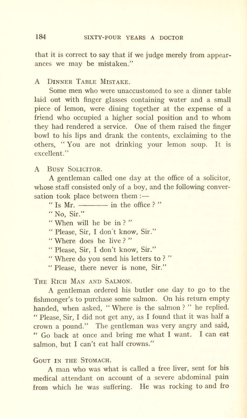 that it is correct to say that if we judge merely from appear¬ ances we may be mistaken.” A Dinner Table Mistake. Some men who were unaccustomed to see a dinner table laid out with finger glasses containing water and a small piece of lemon, were dining together at the expense of a friend who occupied a higher social position and to whom they had rendered a service. One of them raised the finger bowl to his lips and drank the contents, exclaiming to the others, “You are not drinking your lemon soup. It is excellent.” A Busy Solicitor. A gentleman called one day at the office of a solicitor, whose staff consisted only of a boy, and the following conver¬ sation took place between them :— “ Is Mr. -in the office ? ” “ No, Sir.” “ When will he be in ? ” “ Please, Sir, I don't know, Sir.” “ Where does he live ? ” “ Please, Sir, I don’t know, Sir.”  Where do you send his letters to ? ” “ Please, there never is none, Sir.” The Rich Man and Salmon. A gentleman ordered his butler one day to go to the fishmonger’s to purchase some salmon. On his return empty handed, when asked, “ Where is the salmon ? ” he replied. “ Please, Sir, I did not get any, as I found that it was half a crown a pound.” The gentleman was very angry and said, “ Go back at once and bring me what I want. I can eat salmon, but I can’t eat half crowns.” Gout in the Stomach. A man who was what is called a free liver, sent for his medical attendant on account of a severe abdominal pain from which he was suffering. He was rocking to and fro