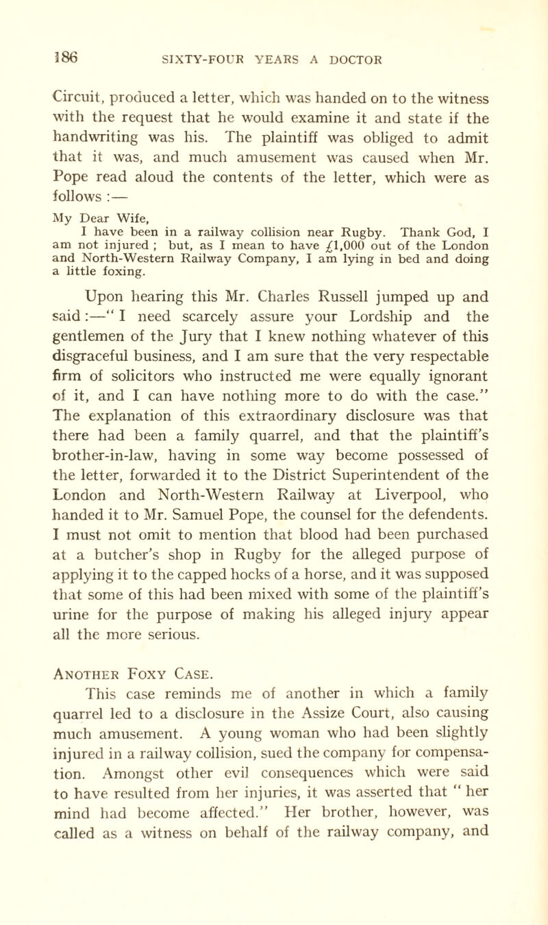 18(3 Circuit, produced a letter, which was handed on to the witness with the request that he would examine it and state if the handwriting was his. The plaintiff was obliged to admit that it was, and much amusement was caused when Mr. Pope read aloud the contents of the letter, which were as follows :— My Dear Wife, I have been in a railway collision near Rugby. Thank God, I am not injured ; but, as I mean to have ^1,000 out of the London and North-Western Railway Company, I am lying in bed and doing a little foxing. Upon hearing this Mr. Charles Russell jumped up and said:—“ I need scarcely assure your Lordship and the gentlemen of the Jury that I knew nothing whatever of this disgraceful business, and I am sure that the very respectable firm of solicitors who instructed me were equally ignorant of it, and I can have nothing more to do with the case.” The explanation of this extraordinary disclosure was that there had been a family quarrel, and that the plaintiff’s brother-in-law, having in some way become possessed of the letter, forwarded it to the District Superintendent of the London and North-Western Railway at Liverpool, who handed it to Mr. Samuel Pope, the counsel for the defendents. I must not omit to mention that blood had been purchased at a butcher’s shop in Rugby for the alleged purpose of applying it to the capped hocks of a horse, and it was supposed that some of this had been mixed with some of the plaintiff’s urine for the purpose of making his alleged injury appear all the more serious. Another Foxy Case. This case reminds me of another in which a family quarrel led to a disclosure in the Assize Court, also causing much amusement. A young woman who had been slightly injured in a railway collision, sued the company for compensa¬ tion. Amongst other evil consequences which were said to have resulted from her injuries, it was asserted that ” her mind had become affected.” Her brother, however, was called as a witness on behalf of the railway company, and