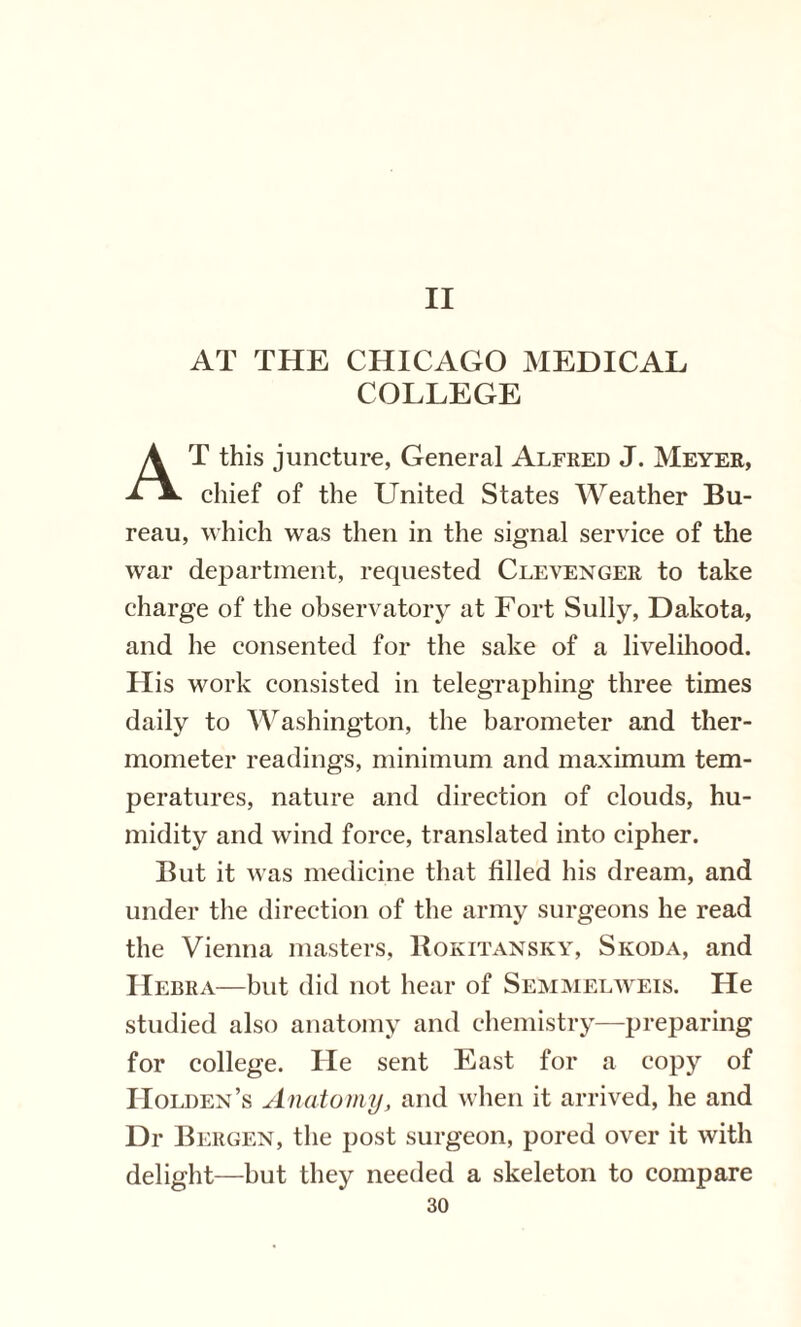 II AT THE CHICAGO MEDICAL COLLEGE AT this juncture, General Alfred J. Meyer, chief of the United States Weather Bu¬ reau, which was then in the signal service of the war department, requested Clevenger to take charge of the observatory at Fort Sully, Dakota, and he consented for the sake of a livelihood. His work consisted in telegraphing three times daily to Washington, the barometer and ther¬ mometer readings, minimum and maximum tem¬ peratures, nature and direction of clouds, hu¬ midity and wind force, translated into cipher. But it was medicine that filled his dream, and under the direction of the army surgeons he read the Vienna masters, Rokitansky, Skoda, and Hebra—but did not hear of Semmelweis. He studied also anatomy and chemistry—preparing for college. He sent East for a copy of Holden’s Anatomy, and when it arrived, he and Dr Bergen, the post surgeon, pored over it with delight—but they needed a skeleton to compare