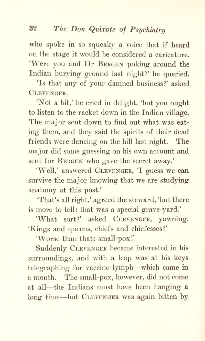 who spoke in so squeaky a voice that if heard on the stage it would be considered a caricature. ‘Were you and Dr Bergen poking around the Indian burying ground last night?’ he queried. ‘Is that any of your damned business?’ asked Clevenger. ‘Not a bit,’ he cried in delight, ‘but you ought to listen to the racket down in the Indian village. The major sent down to find out what was eat¬ ing them, and they said the spirits of their dead friends were dancing on the hill last night. The major did some guessing on his own account and sent for Bergen who gave the secret away.’ ‘Well,’ answered Clevenger, ‘I guess we can survive the major knowing that we are studying anatomy at this post.’ ‘That’s all right,’ agreed the steward, ‘but there is more to tell: that was a special grave-yard.’ ‘What sort?’ asked Clevenger, yawning. ‘Kings and queens, chiefs and ehiefesses?’ ‘Worse than that: small-pox!’ Suddenly Clevenger became interested in his surroundings, and with a leap was at his keys telegraphing for vaccine lymph—which came in a month. The small-pox, however, did not come at all—the Indians must have been hanging a long time—but Clevenger was again bitten by