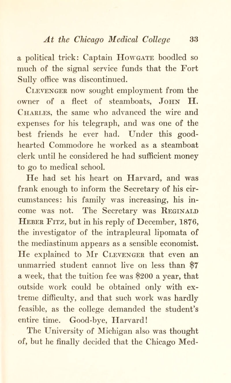 a political trick: Captain Howgate boodled so much of the signal service funds that the Fort Sully office was discontinued. Clevenger now sought employment from the owner of a fleet of steamboats, John H. Charles, the same who advanced the wire and expenses for his telegraph, and was one of the best friends he ever had. Under this good- hearted Commodore he worked as a steamboat clerk until he considered he had sufficient money to go to medical school. He had set his heart on Harvard, and was frank enough to inform the Secretary of his cir¬ cumstances: his family was increasing, his in¬ come was not. The Secretary was Reginald Heber Fitz, but in his reply of December, 1876, the investigator of the intrapleural lipomata of the mediastinum appears as a sensible economist. He explained to Mr Clevenger that even an unmarried student cannot live on less than $7 a week, that the tuition fee was $200 a year, that outside work could he obtained only with ex¬ treme difficulty, and that such work was hardly feasible, as the college demanded the student’s entire time. Good-bye, Harvard! The University of Michigan also was thought of, hut he finally decided that the Chicago Med-