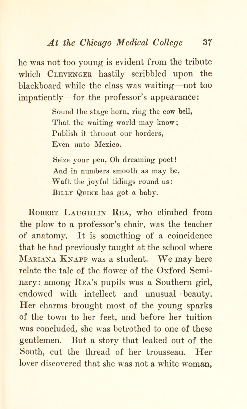 he was not too young is evident from the tribute which Clevenger hastily scribbled upon the blackboard while the class was waiting—not too impatiently—for the professor’s appearance: Sound the stage horn, ring the cow bell, That the waiting world may know; Publish it thruout our borders, Even unto Mexico. Seize your pen, Oh dreaming poet! And in numbers smooth as may be, Waft the joyful tidings round us: Billy Quine has got a baby. Robert Laughlin Rea, who climbed from the plow to a professor’s chair, was the teacher of anatomy. It is something of a coincidence that he had previously taught at the school where Mariana Knapp was a student. We may here relate the tale of the flower of the Oxford Semi¬ nary: among Rea’s pupils was a Southern girl, endowed with intellect and unusual beauty. Her charms brought most of the young sparks of the town to her feet, and before her tuition was concluded, she was betrothed to one of these gentlemen. But a story that leaked out of the South, cut the thread of her trousseau. Her lover discovered that she was not a white woman,
