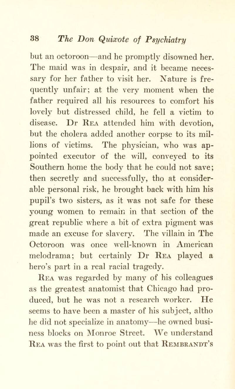 but an octoroon—and he promptly disowned her. The maid was in despair, and it became neces¬ sary for her father to visit her. Nature is fre¬ quently unfair; at the very moment when the father required all his resources to comfort his lovely but distressed child, he fell a victim to disease. Dr Rea attended him with devotion, but the cholera added another corpse to its mil¬ lions of victims. The physician, who was ap¬ pointed executor of the will, conveyed to its Southern home the body that he could not save; then secretly and successfully, tho at consider¬ able personal risk, he brought back with him his pupil’s two sisters, as it was not safe for these young women to remain in that section of the great republic where a bit of extra pigment was made an excuse for slavery. The villain in The Octoroon was once well-known in American melodrama; but certainly Dr Rea played a hero’s part in a real racial tragedy. Rea was regarded by many of his colleagues as the greatest anatomist that Chicago had pro¬ duced, but he was not a research worker. He seems to have been a master of his subject, altho he did not specialize in anatomy—he owned busi¬ ness blocks on Monroe Street. We understand Rea was the first to point out that Rembrandt’s