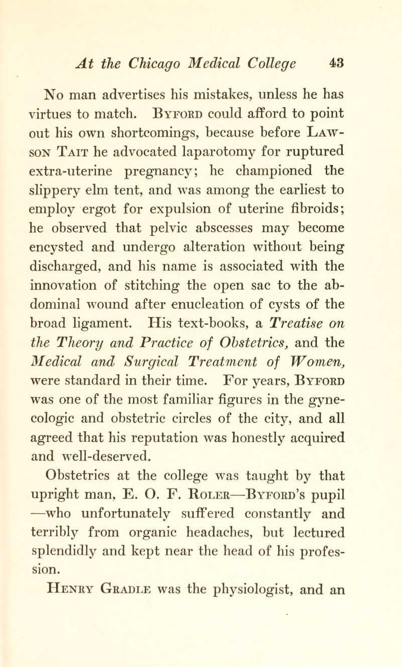 No man advertises his mistakes, unless he has virtues to match. Byford could afford to point out his own shortcomings, because before Law- son Tait he advocated laparotomy for ruptured extra-uterine pregnancy; he championed the slippery elm tent, and was among the earliest to employ ergot for expulsion of uterine fibroids; he observed that pelvic abscesses may become encysted and undergo alteration without being discharged, and his name is associated with the innovation of stitching the open sac to the ab¬ dominal wound after enucleation of cysts of the broad ligament. His text-hooks, a Treatise on the Theory and Practice of Obstetrics, and the Medical and Surgical Treatment of Women, were standard in their time. For years, Byford was one of the most familiar figures in the gyne¬ cologic and obstetric circles of the city, and all agreed that his reputation was honestly acquired and well-deserved. Obstetrics at the college was taught by that upright man, E. O. F. Roler—Byford’s pupil —who unfortunately suffered constantly and terribly from organic headaches, but lectured splendidly and kept near the head of his profes¬ sion. Henry Gradle was the physiologist, and an