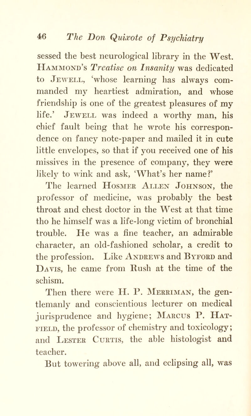 sessed the best neurological library in the West. Hammond’s Treatise on Insanity was dedicated to Jewell, ‘whose learning has always com¬ manded my heartiest admiration, and whose friendship is one of the greatest pleasures of my life.’ Jewell was indeed a worthy man, his chief fault being that he wrote his correspon¬ dence on fancy note-paper and mailed it in cute little envelopes, so that if you received one of his missives in the presence of company, they were likely to wink and ask, ‘What’s her name?’ The learned ILosmer Allen Johnson, the professor of medicine, was probably the best throat and chest doctor in the West at that time tho he himself was a life-long victim of bronchial trouble. He was a fine teacher, an admirable character, an old-fashioned scholar, a credit to the profession. Like Andrews and Byford and Davis, he came from Rush at the time of the schism. Then there were II. P. Merriman, the gen¬ tlemanly and conscientious lecturer on medical jurisprudence and hygiene; Marcus P. Hat¬ field, the professor of chemistry and toxicology; and Lester Curtis, the able histologist and teacher. But towering above all, and eclipsing all, was